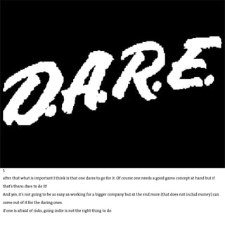 5

after that what is important I think is that one dares to go for it. Of course one needs a good game concept at hand but if

that’s there: dare to do it!

And yes, it’s not going to be as easy as working for a bigger company but at the end more (that does not includ money) can

come out of it for the daring ones.

if one is afraid of risks, going indie is not the right thing to do
 