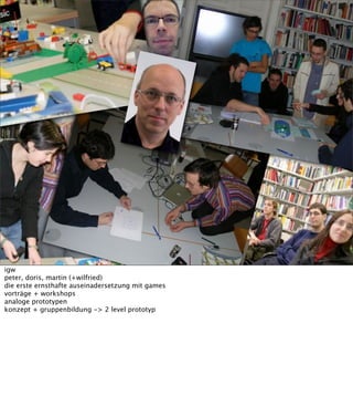 igw
peter, doris, martin (+wilfried)
die erste ernsthafte auseinadersetzung mit games
vorträge + workshops
analoge prototypen
konzept + gruppenbildung -> 2 level prototyp
 
