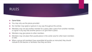 RULES
 Game Rules:
 You may only use the pieces provided.
 No member may speak or gesture in any way throughout the activity.
 Members may not ask another member for a piece; take a piece from another member,
or signal in any way that another person is to give them a piece.
 Members may give pieces to other members.
 Members may not place their puzzle pieces in the center area for other team members
to take.
 When a group (all members) have assembled all puzzles as instructed, they should
indicate to the teacher or facilitator that they are done.
 