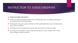 INSTRUCTION TO JUDGE/OBSERVER
 Observer/Judge instructions:
 Make sure each participant observes the following rules; no talking, pointing, or
any other kind of communication.
 Participants may give pieces directly to other participant but may not take pieces
from other members.
 Participant may not place their pieces into the center for others to take.
 It is okay for a member to give away all the pieces of their puzzle, even if they
have already formed a square.
 
