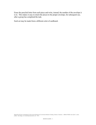 Erase the penciled letter from each piece and write, instead, the number of the envelope it
is in. This makes it easy to return the pieces to the proper envelope, for subsequent use,
after a group has completed the task.

Each set may be made from a different color of cardboard.




Reproduced from A Handbook of Structured Experiences for Human Relations Training, Volume I, Revised. J. William Pfeiffer and John E. Jones,
Editors. San Diego, CA. University Associates, Inc., 1974.


                                                              BROKEN SQUARES - 4
 
