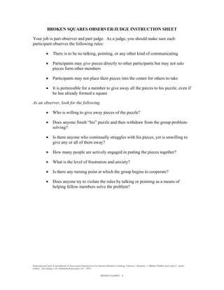 BROKEN SQUARES OBSERVER/JUDGE INSTRUCTION SHEET

Your job is part observer and part judge. As a judge, you should make sure each
participant observes the following rules:

                 There is to be no talking, pointing, or any other kind of communicating

                 Participants may give pieces directly to other participants but may not take
                  pieces form other members

                 Participants may not place their pieces into the center for others to take

                 It is permissible for a member to give away all the pieces to his puzzle, even if
                  he has already formed a square

As an observer, look for the following.

                 Who is willing to give away pieces of the puzzle?

                 Does anyone finish “his” puzzle and then withdraw from the group problem-
                  solving?

                 Is there anyone who continually struggles with his pieces, yet is unwilling to
                  give any or all of them away?

                 How many people are actively engaged in putting the pieces together?

                 What is the level of frustration and anxiety?

                 Is there any turning point at which the group begins to cooperate?

                 Does anyone try to violate the rules by talking or pointing as a means of
                  helping fellow members solve the problem?




Reproduced from A Handbook of Structured Experiences for Human Relations Training, Volume I, Revised. J. William Pfeiffer and John E. Jones,
Editors. San Diego, CA. University Associates, Inc., 1974.


                                                              BROKEN SQUARES - 6
 
