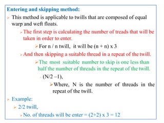 Entering and skipping method:
 This method is applicable to twills that are composed of equal
warp and weft floats.
 The first step is calculating the number of treads that will be
taken in order to enter.
For n / n twill, it will be (n + n) x 3
 And then skipping a suitable thread in a repeat of the twill.
The most suitable number to skip is one less than
half the number of threads in the repeat of the twill.
 (N/2 –1),
Where, N is the number of threads in the
repeat of the twill.
 Example:
 2/2 twill,
 No. of threads will be enter = (2+2) x 3 = 12
 