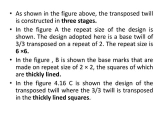 • As shown in the figure above, the transposed twill
is constructed in three stages.
• In the figure A the repeat size of the design is
shown. The design adopted here is a base twill of
3/3 transposed on a repeat of 2. The repeat size is
6 ×6.
• In the figure , B is shown the base marks that are
made on repeat size of 2 × 2, the squares of which
are thickly lined.
• In the figure 4.16 C is shown the design of the
transposed twill where the 3/3 twill is transposed
in the thickly lined squares.
 