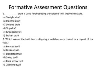 Formative Assessment Questions
1. _________ draft is used for producing transposed twill weave structure.
(a) Straight draft .
(b) Pointed draft
(c) Divided draft
(d) Skip draft
(e) Grouped draft
(f) Broken draft
2. Which weave the twill line is skipping a suitable warp thread in a repeat of the
twill?
(a) Pointed twill
(b) Broken twill.
(c) Elongated twill
(d) Steep twill
(e) Cork screw twill
(f) Diamond twill
 