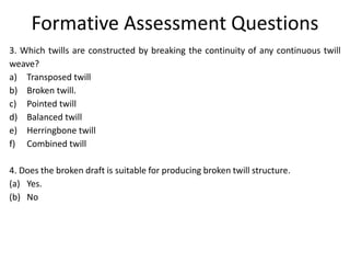 Formative Assessment Questions
3. Which twills are constructed by breaking the continuity of any continuous twill
weave?
a) Transposed twill
b) Broken twill.
c) Pointed twill
d) Balanced twill
e) Herringbone twill
f) Combined twill
4. Does the broken draft is suitable for producing broken twill structure.
(a) Yes.
(b) No
 
