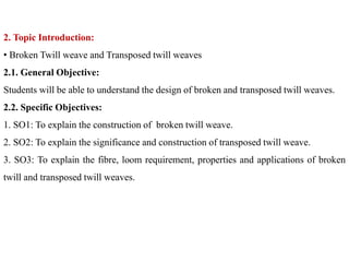 2. Topic Introduction:
• Broken Twill weave and Transposed twill weaves
2.1. General Objective:
Students will be able to understand the design of broken and transposed twill weaves.
2.2. Specific Objectives:
1. SO1: To explain the construction of broken twill weave.
2. SO2: To explain the significance and construction of transposed twill weave.
3. SO3: To explain the fibre, loom requirement, properties and applications of broken
twill and transposed twill weaves.
 