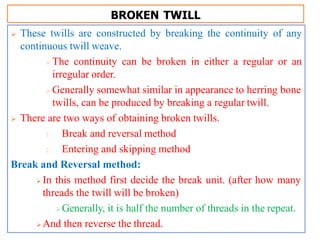 BROKEN TWILL
 These twills are constructed by breaking the continuity of any
continuous twill weave.
 The continuity can be broken in either a regular or an
irregular order.
 Generally somewhat similar in appearance to herring bone
twills, can be produced by breaking a regular twill.
 There are two ways of obtaining broken twills.
1. Break and reversal method
2. Entering and skipping method
Break and Reversal method:
 In this method first decide the break unit. (after how many
threads the twill will be broken)
Generally, it is half the number of threads in the repeat.
 And then reverse the thread.
 