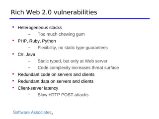 Rich Web 2.0 vulnerabilities

 Heterogeneous stacks
       –   Too much chewing gum
 PHP, Ruby, Python
       –    Flexibility, no static type guarantees
 C#, Java
       –   Static typed, but only at Web server
       –   Code complexity increases threat surface
 Redundant code on servers and clients
 Redundant data on servers and clients
 Client-server latency
       –    Slow HTTP POST attacks
 