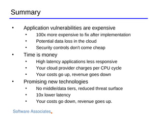Summary

    Application vulnerabilities are expensive
    
         100x more expensive to fix after implementation
    
         Potential data loss in the cloud
    
         Security controls don't come cheap
   Time is money
    
         High latency applications less responsive
    
         Your cloud provider charges per CPU cycle
    
         Your costs go up, revenue goes down

    Promising new technologies
    
         No middle/data tiers, reduced threat surface
    
         10x lower latency
    
         Your costs go down, revenue goes up.
 