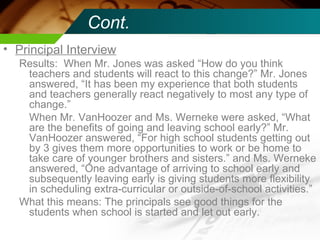 Cont. Principal Interview Results:  When Mr. Jones was asked “How do you think teachers and students will react to this change?” Mr. Jones answered, “It has been my experience that both students and teachers generally react negatively to most any type of change.” When Mr. VanHoozer and Ms. Werneke were asked, “What are the benefits of going and leaving school early?” Mr. VanHoozer answered, “For high school students getting out by 3 gives them more opportunities to work or be home to take care of younger brothers and sisters.” and Ms. Werneke answered, “One advantage of arriving to school early and subsequently leaving early is giving students more flexibility in scheduling extra-curricular or outside-of-school activities.” What this means: The principals see good things for the students when school is started and let out early. 