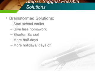 Step 6: Suggest Possible Solutions Brainstormed Solutions: Start school earlier Give less homework Shorten School More half-days More holidays/ days off 