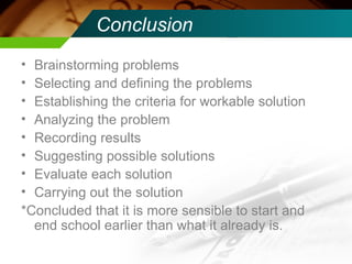 Conclusion Brainstorming problems Selecting and defining the problems Establishing the criteria for workable solution Analyzing the problem Recording results Suggesting possible solutions Evaluate each solution Carrying out the solution *Concluded that it is more sensible to start and end school earlier than what it already is. 