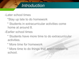 Introduction -Later school times *Stay up late to do homework * Students in extracurricular activities come home at around 8. -Earlier school times * Students have more time to do extracurricular activities. * More time for homework * More time to do things that aren’t related to school.  