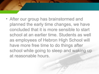 After our group has brainstormed and planned the early time changes, we have concluded that it is more sensible to start school at an earlier time. Students as well as employees of Hebron High School will have more free time to do things after school while going to sleep and waking up at reasonable hours. 