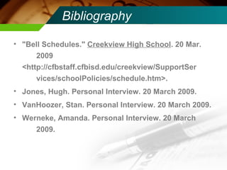 Bibliography "Bell Schedules."  Creekview High School . 20 Mar.  2009  <http://cfbstaff.cfbisd.edu/creekview/SupportSer vices/schoolPolicies/schedule.htm>.   Jones, Hugh. Personal Interview. 20 March 2009. VanHoozer, Stan. Personal Interview. 20 March 2009. Werneke, Amanda. Personal Interview. 20 March  2009. 