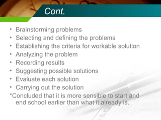 Cont. Brainstorming problems Selecting and defining the problems Establishing the criteria for workable solution Analyzing the problem Recording results Suggesting possible solutions Evaluate each solution Carrying out the solution *Concluded that it is more sensible to start and end school earlier than what it already is. 