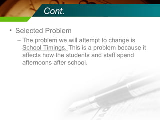 Cont. Selected Problem The problem we will attempt to change is  School Timings.  This is a problem because it affects how the students and staff spend afternoons after school. 