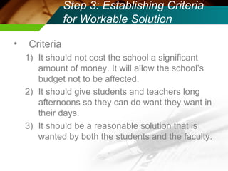 Step 3: Establishing Criteria for Workable Solution Criteria It should not cost the school a significant amount of money. It will allow the school’s budget not to be affected. It should give students and teachers long afternoons so they can do want they want in their days. It should be a reasonable solution that is wanted by both the students and the faculty.  