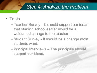 Step 4: Analyze the Problem Tests Teacher Survey - It should support our ideas that starting school earlier would be a welcomed change to the teacher. Student Survey - It should be a change most students want.  Principal Interviews – The principals should support our ideas. 