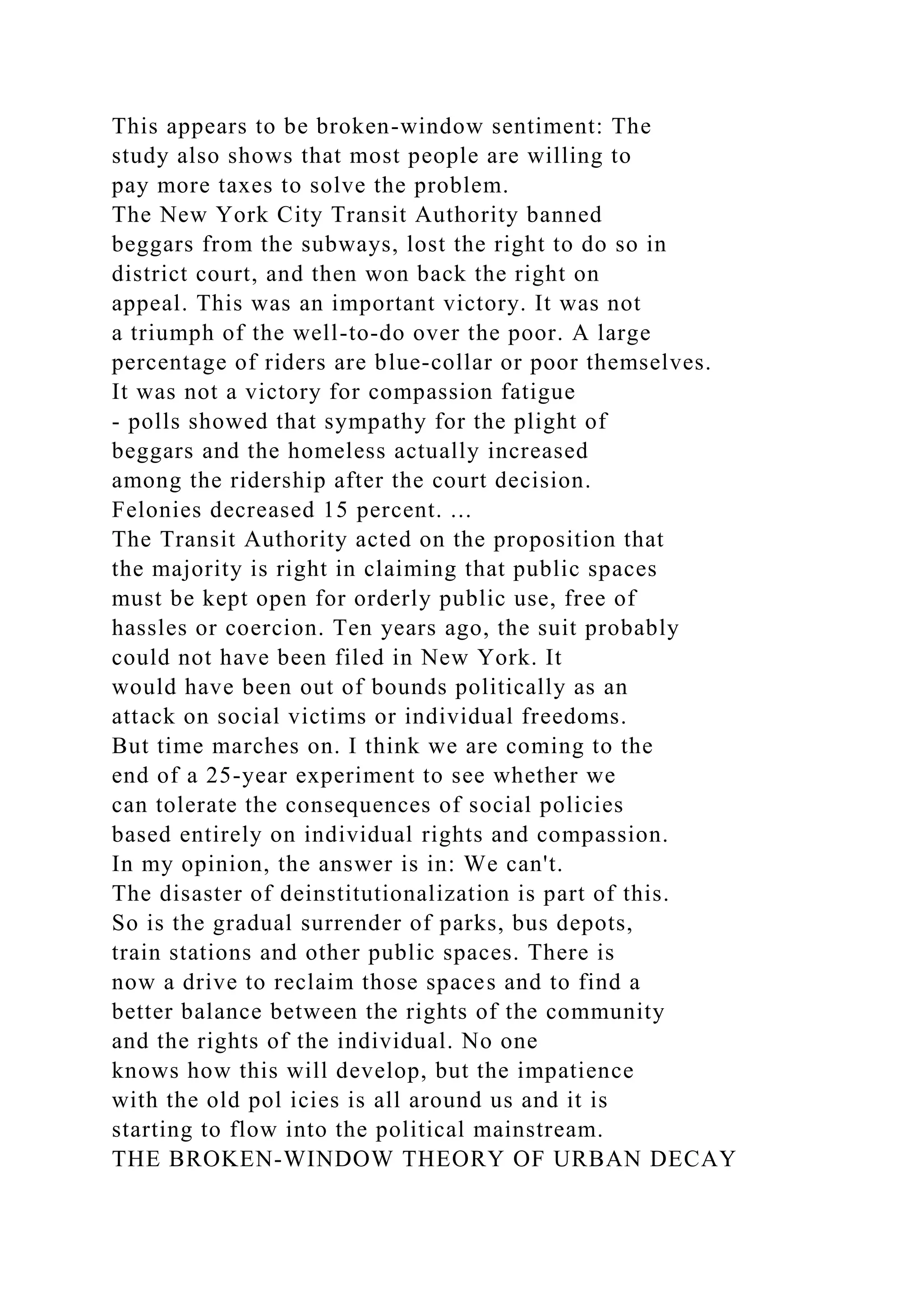 This appears to be broken-window sentiment: The
study also shows that most people are willing to
pay more taxes to solve the problem.
The New York City Transit Authority banned
beggars from the subways, lost the right to do so in
district court, and then won back the right on
appeal. This was an important victory. It was not
a triumph of the well-to-do over the poor. A large
percentage of riders are blue-collar or poor themselves.
It was not a victory for compassion fatigue
- polls showed that sympathy for the plight of
beggars and the homeless actually increased
among the ridership after the court decision.
Felonies decreased 15 percent. ...
The Transit Authority acted on the proposition that
the majority is right in claiming that public spaces
must be kept open for orderly public use, free of
hassles or coercion. Ten years ago, the suit probably
could not have been filed in New York. It
would have been out of bounds politically as an
attack on social victims or individual freedoms.
But time marches on. I think we are coming to the
end of a 25-year experiment to see whether we
can tolerate the consequences of social policies
based entirely on individual rights and compassion.
In my opinion, the answer is in: We can't.
The disaster of deinstitutionalization is part of this.
So is the gradual surrender of parks, bus depots,
train stations and other public spaces. There is
now a drive to reclaim those spaces and to find a
better balance between the rights of the community
and the rights of the individual. No one
knows how this will develop, but the impatience
with the old pol icies is all around us and it is
starting to flow into the political mainstream.
THE BROKEN-WINDOW THEORY OF URBAN DECAY
 
