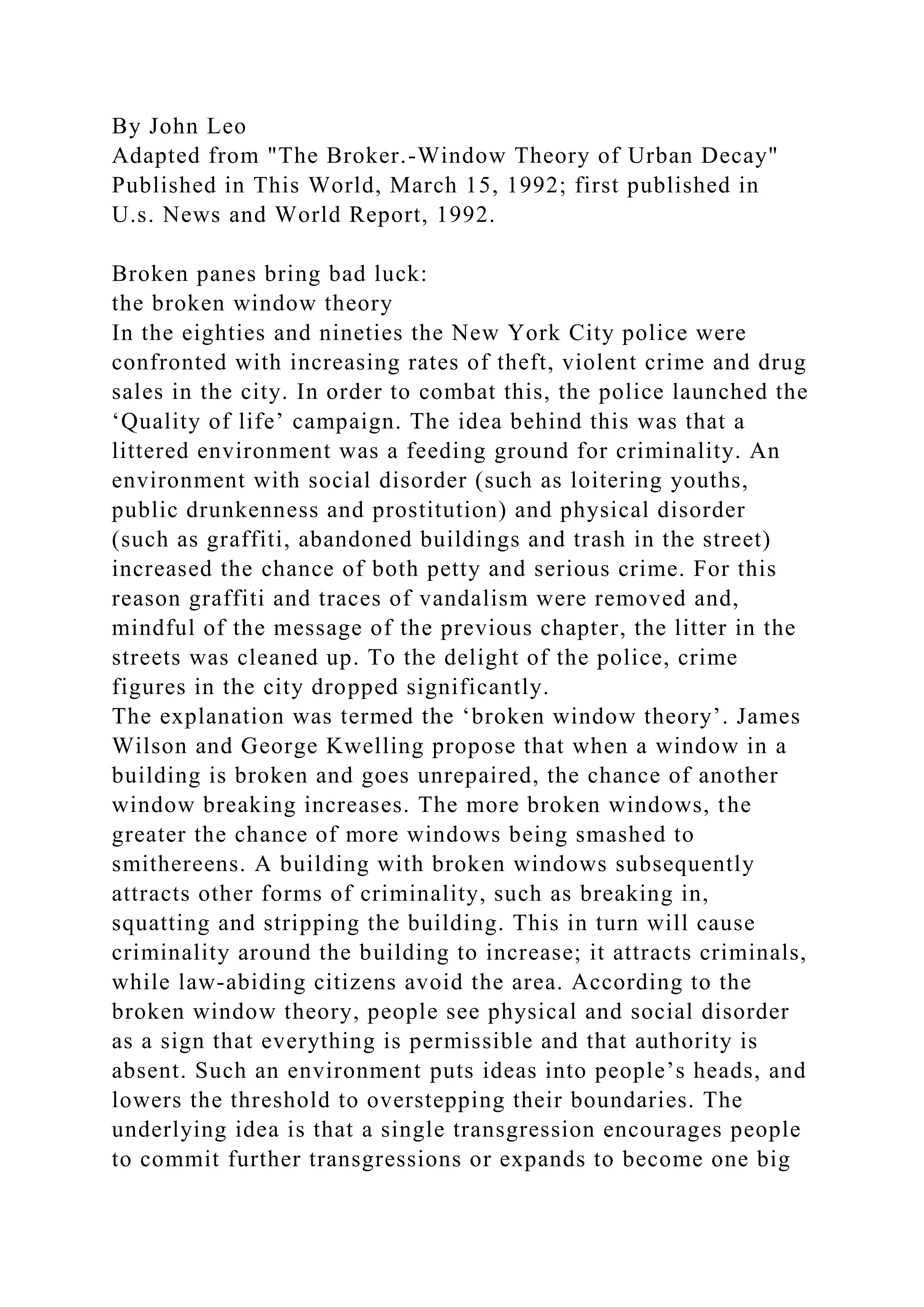 By John Leo
Adapted from "The Broker.-Window Theory of Urban Decay"
Published in This World, March 15, 1992; first published in
U.s. News and World Report, 1992.
Broken panes bring bad luck:
the broken window theory
In the eighties and nineties the New York City police were
confronted with increasing rates of theft, violent crime and drug
sales in the city. In order to combat this, the police launched the
‘Quality of life’ campaign. The idea behind this was that a
littered environment was a feeding ground for criminality. An
environment with social disorder (such as loitering youths,
public drunkenness and prostitution) and physical disorder
(such as graffiti, abandoned buildings and trash in the street)
increased the chance of both petty and serious crime. For this
reason graffiti and traces of vandalism were removed and,
mindful of the message of the previous chapter, the litter in the
streets was cleaned up. To the delight of the police, crime
figures in the city dropped significantly.
The explanation was termed the ‘broken window theory’. James
Wilson and George Kwelling propose that when a window in a
building is broken and goes unrepaired, the chance of another
window breaking increases. The more broken windows, the
greater the chance of more windows being smashed to
smithereens. A building with broken windows subsequently
attracts other forms of criminality, such as breaking in,
squatting and stripping the building. This in turn will cause
criminality around the building to increase; it attracts criminals,
while law-abiding citizens avoid the area. According to the
broken window theory, people see physical and social disorder
as a sign that everything is permissible and that authority is
absent. Such an environment puts ideas into people’s heads, and
lowers the threshold to overstepping their boundaries. The
underlying idea is that a single transgression encourages people
to commit further transgressions or expands to become one big
 