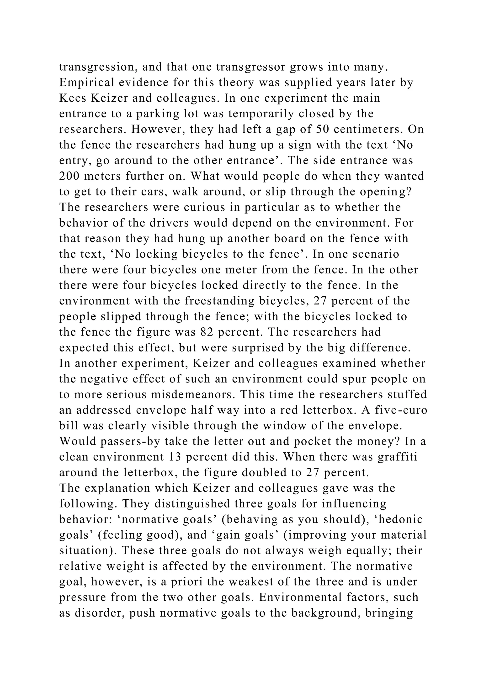 transgression, and that one transgressor grows into many.
Empirical evidence for this theory was supplied years later by
Kees Keizer and colleagues. In one experiment the main
entrance to a parking lot was temporarily closed by the
researchers. However, they had left a gap of 50 centimeters. On
the fence the researchers had hung up a sign with the text ‘No
entry, go around to the other entrance’. The side entrance was
200 meters further on. What would people do when they wanted
to get to their cars, walk around, or slip through the opening?
The researchers were curious in particular as to whether the
behavior of the drivers would depend on the environment. For
that reason they had hung up another board on the fence with
the text, ‘No locking bicycles to the fence’. In one scenario
there were four bicycles one meter from the fence. In the other
there were four bicycles locked directly to the fence. In the
environment with the freestanding bicycles, 27 percent of the
people slipped through the fence; with the bicycles locked to
the fence the figure was 82 percent. The researchers had
expected this effect, but were surprised by the big difference.
In another experiment, Keizer and colleagues examined whether
the negative effect of such an environment could spur people on
to more serious misdemeanors. This time the researchers stuffed
an addressed envelope half way into a red letterbox. A five-euro
bill was clearly visible through the window of the envelope.
Would passers-by take the letter out and pocket the money? In a
clean environment 13 percent did this. When there was graffiti
around the letterbox, the figure doubled to 27 percent.
The explanation which Keizer and colleagues gave was the
following. They distinguished three goals for influencing
behavior: ‘normative goals’ (behaving as you should), ‘hedonic
goals’ (feeling good), and ‘gain goals’ (improving your material
situation). These three goals do not always weigh equally; their
relative weight is affected by the environment. The normative
goal, however, is a priori the weakest of the three and is under
pressure from the two other goals. Environmental factors, such
as disorder, push normative goals to the background, bringing
 