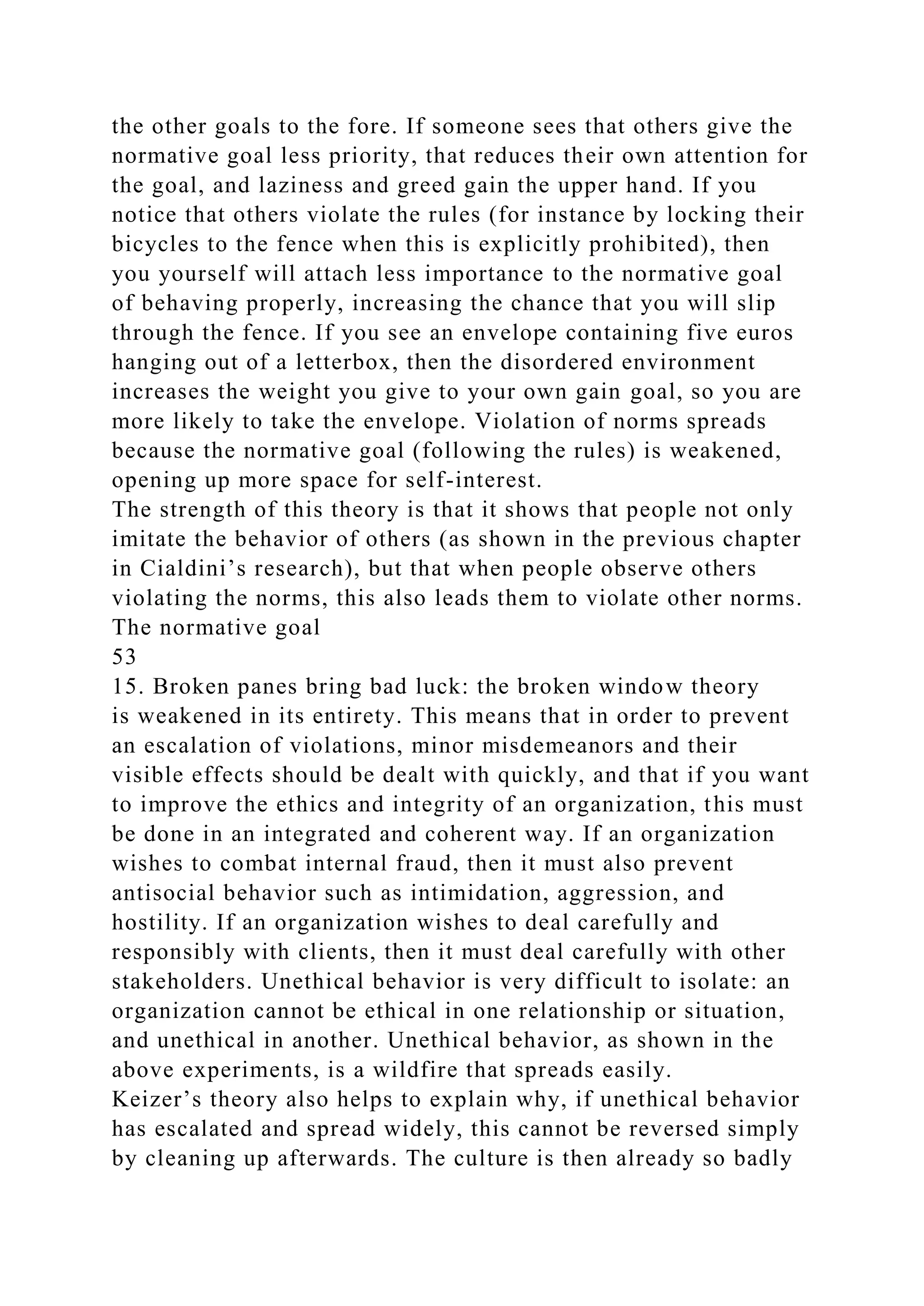 the other goals to the fore. If someone sees that others give the
normative goal less priority, that reduces their own attention for
the goal, and laziness and greed gain the upper hand. If you
notice that others violate the rules (for instance by locking their
bicycles to the fence when this is explicitly prohibited), then
you yourself will attach less importance to the normative goal
of behaving properly, increasing the chance that you will slip
through the fence. If you see an envelope containing five euros
hanging out of a letterbox, then the disordered environment
increases the weight you give to your own gain goal, so you are
more likely to take the envelope. Violation of norms spreads
because the normative goal (following the rules) is weakened,
opening up more space for self-interest.
The strength of this theory is that it shows that people not only
imitate the behavior of others (as shown in the previous chapter
in Cialdini’s research), but that when people observe others
violating the norms, this also leads them to violate other norms.
The normative goal
53
15. Broken panes bring bad luck: the broken window theory
is weakened in its entirety. This means that in order to prevent
an escalation of violations, minor misdemeanors and their
visible effects should be dealt with quickly, and that if you want
to improve the ethics and integrity of an organization, this must
be done in an integrated and coherent way. If an organization
wishes to combat internal fraud, then it must also prevent
antisocial behavior such as intimidation, aggression, and
hostility. If an organization wishes to deal carefully and
responsibly with clients, then it must deal carefully with other
stakeholders. Unethical behavior is very difficult to isolate: an
organization cannot be ethical in one relationship or situation,
and unethical in another. Unethical behavior, as shown in the
above experiments, is a wildfire that spreads easily.
Keizer’s theory also helps to explain why, if unethical behavior
has escalated and spread widely, this cannot be reversed simply
by cleaning up afterwards. The culture is then already so badly
 