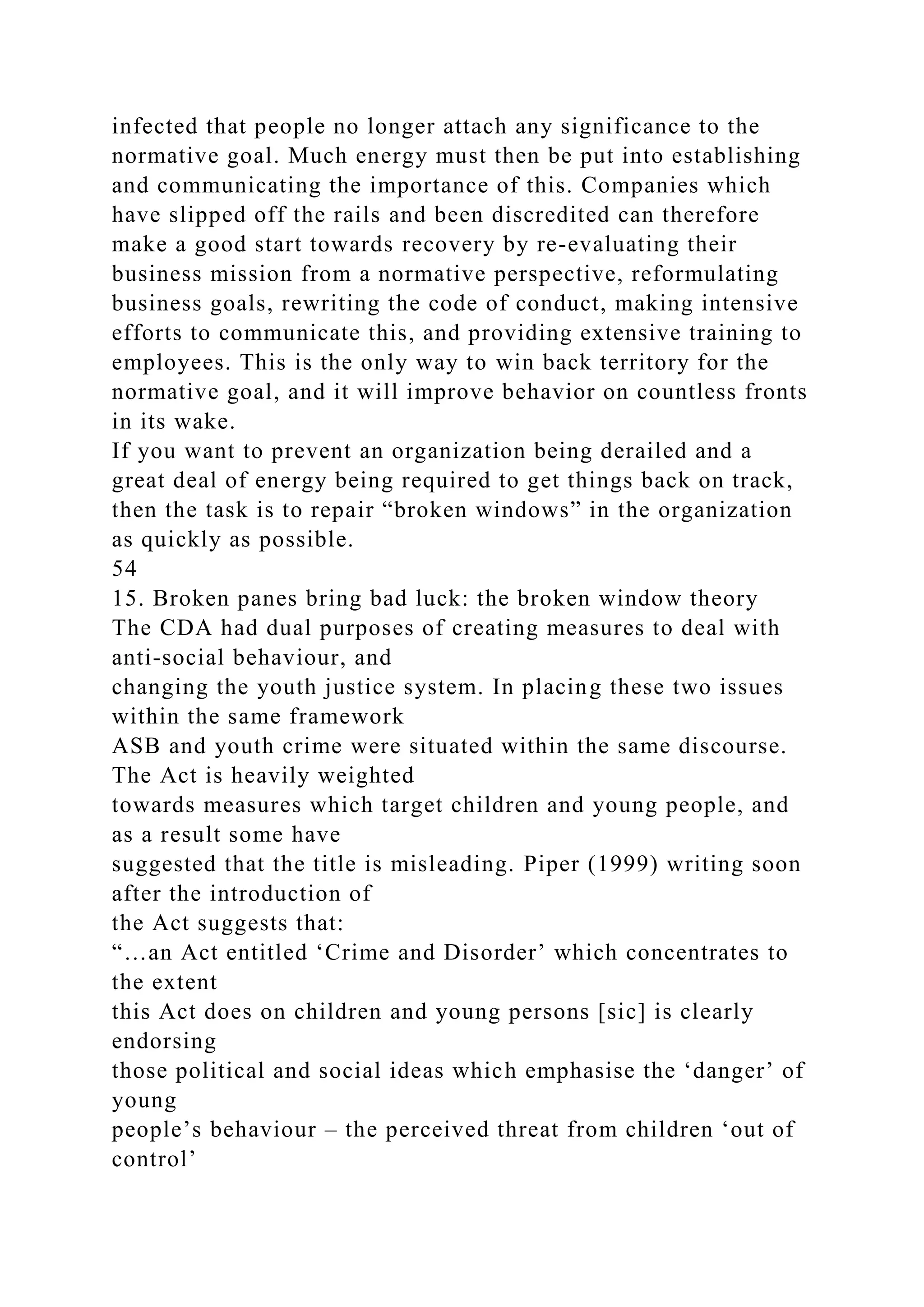 infected that people no longer attach any significance to the
normative goal. Much energy must then be put into establishing
and communicating the importance of this. Companies which
have slipped off the rails and been discredited can therefore
make a good start towards recovery by re-evaluating their
business mission from a normative perspective, reformulating
business goals, rewriting the code of conduct, making intensive
efforts to communicate this, and providing extensive training to
employees. This is the only way to win back territory for the
normative goal, and it will improve behavior on countless fronts
in its wake.
If you want to prevent an organization being derailed and a
great deal of energy being required to get things back on track,
then the task is to repair “broken windows” in the organization
as quickly as possible.
54
15. Broken panes bring bad luck: the broken window theory
The CDA had dual purposes of creating measures to deal with
anti-social behaviour, and
changing the youth justice system. In placing these two issues
within the same framework
ASB and youth crime were situated within the same discourse.
The Act is heavily weighted
towards measures which target children and young people, and
as a result some have
suggested that the title is misleading. Piper (1999) writing soon
after the introduction of
the Act suggests that:
“…an Act entitled ‘Crime and Disorder’ which concentrates to
the extent
this Act does on children and young persons [sic] is clearly
endorsing
those political and social ideas which emphasise the ‘danger’ of
young
people’s behaviour – the perceived threat from children ‘out of
control’
 
