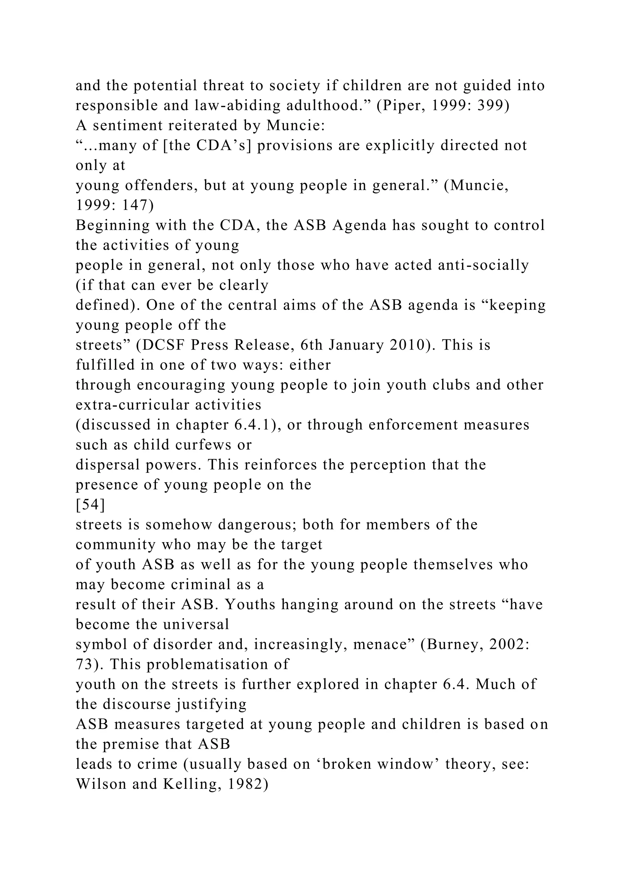 and the potential threat to society if children are not guided into
responsible and law-abiding adulthood.” (Piper, 1999: 399)
A sentiment reiterated by Muncie:
“...many of [the CDA’s] provisions are explicitly directed not
only at
young offenders, but at young people in general.” (Muncie,
1999: 147)
Beginning with the CDA, the ASB Agenda has sought to control
the activities of young
people in general, not only those who have acted anti-socially
(if that can ever be clearly
defined). One of the central aims of the ASB agenda is “keeping
young people off the
streets” (DCSF Press Release, 6th January 2010). This is
fulfilled in one of two ways: either
through encouraging young people to join youth clubs and other
extra-curricular activities
(discussed in chapter 6.4.1), or through enforcement measures
such as child curfews or
dispersal powers. This reinforces the perception that the
presence of young people on the
[54]
streets is somehow dangerous; both for members of the
community who may be the target
of youth ASB as well as for the young people themselves who
may become criminal as a
result of their ASB. Youths hanging around on the streets “have
become the universal
symbol of disorder and, increasingly, menace” (Burney, 2002:
73). This problematisation of
youth on the streets is further explored in chapter 6.4. Much of
the discourse justifying
ASB measures targeted at young people and children is based on
the premise that ASB
leads to crime (usually based on ‘broken window’ theory, see:
Wilson and Kelling, 1982)
 