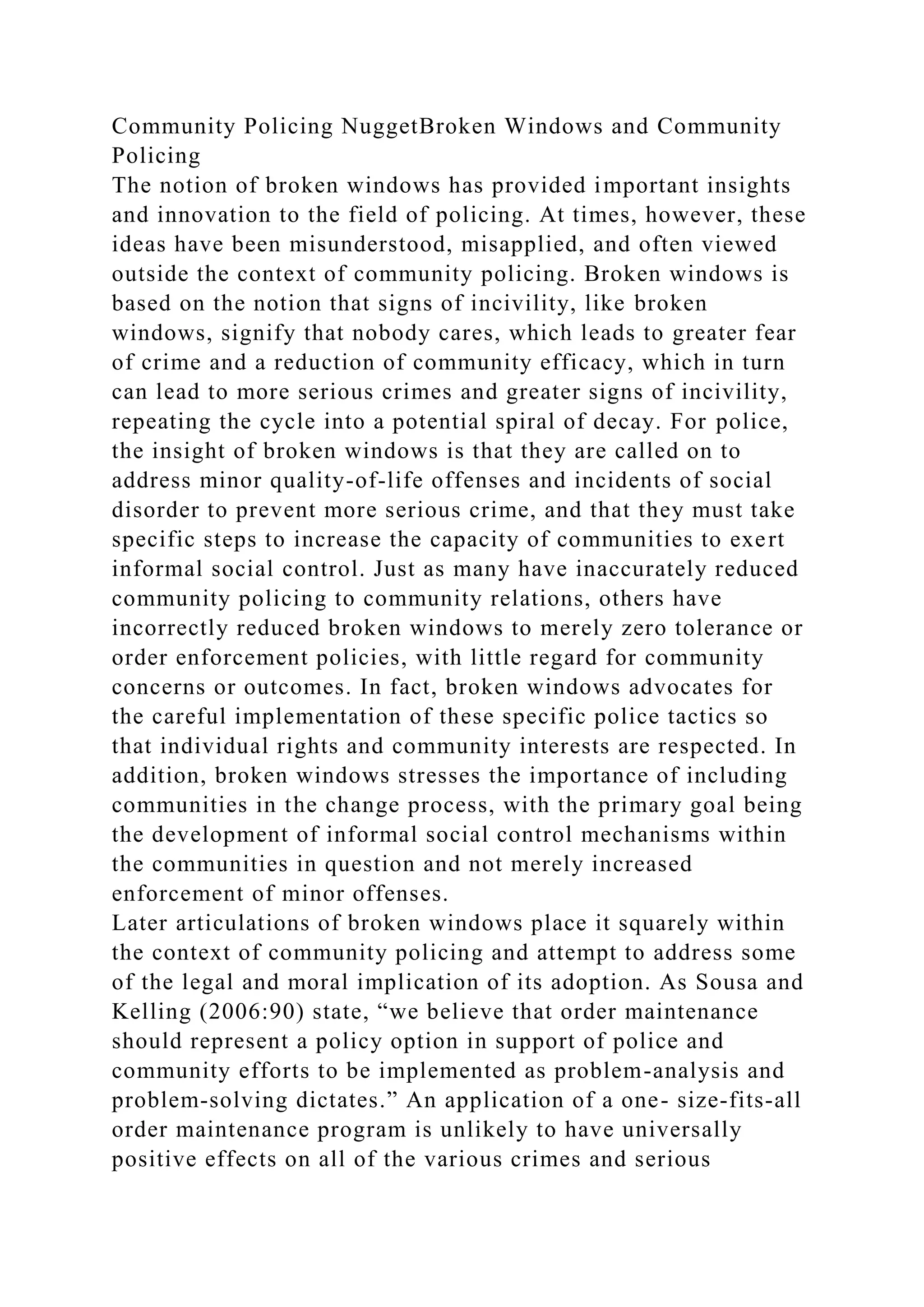 Community Policing NuggetBroken Windows and Community
Policing
The notion of broken windows has provided important insights
and innovation to the field of policing. At times, however, these
ideas have been misunderstood, misapplied, and often viewed
outside the context of community policing. Broken windows is
based on the notion that signs of incivility, like broken
windows, signify that nobody cares, which leads to greater fear
of crime and a reduction of community efficacy, which in turn
can lead to more serious crimes and greater signs of incivility,
repeating the cycle into a potential spiral of decay. For police,
the insight of broken windows is that they are called on to
address minor quality-of-life offenses and incidents of social
disorder to prevent more serious crime, and that they must take
specific steps to increase the capacity of communities to exert
informal social control. Just as many have inaccurately reduced
community policing to community relations, others have
incorrectly reduced broken windows to merely zero tolerance or
order enforcement policies, with little regard for community
concerns or outcomes. In fact, broken windows advocates for
the careful implementation of these specific police tactics so
that individual rights and community interests are respected. In
addition, broken windows stresses the importance of including
communities in the change process, with the primary goal being
the development of informal social control mechanisms within
the communities in question and not merely increased
enforcement of minor offenses.
Later articulations of broken windows place it squarely within
the context of community policing and attempt to address some
of the legal and moral implication of its adoption. As Sousa and
Kelling (2006:90) state, “we believe that order maintenance
should represent a policy option in support of police and
community efforts to be implemented as problem-analysis and
problem-solving dictates.” An application of a one- size-fits-all
order maintenance program is unlikely to have universally
positive effects on all of the various crimes and serious
 