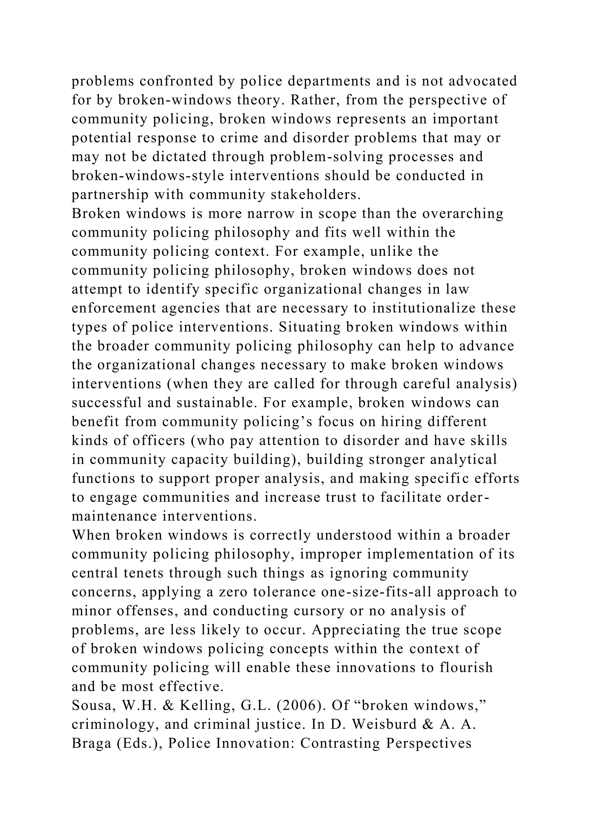 problems confronted by police departments and is not advocated
for by broken-windows theory. Rather, from the perspective of
community policing, broken windows represents an important
potential response to crime and disorder problems that may or
may not be dictated through problem-solving processes and
broken-windows-style interventions should be conducted in
partnership with community stakeholders.
Broken windows is more narrow in scope than the overarching
community policing philosophy and fits well within the
community policing context. For example, unlike the
community policing philosophy, broken windows does not
attempt to identify specific organizational changes in law
enforcement agencies that are necessary to institutionalize these
types of police interventions. Situating broken windows within
the broader community policing philosophy can help to advance
the organizational changes necessary to make broken windows
interventions (when they are called for through careful analysis)
successful and sustainable. For example, broken windows can
benefit from community policing’s focus on hiring different
kinds of officers (who pay attention to disorder and have skills
in community capacity building), building stronger analytical
functions to support proper analysis, and making specific efforts
to engage communities and increase trust to facilitate order-
maintenance interventions.
When broken windows is correctly understood within a broader
community policing philosophy, improper implementation of its
central tenets through such things as ignoring community
concerns, applying a zero tolerance one-size-fits-all approach to
minor offenses, and conducting cursory or no analysis of
problems, are less likely to occur. Appreciating the true scope
of broken windows policing concepts within the context of
community policing will enable these innovations to flourish
and be most effective.
Sousa, W.H. & Kelling, G.L. (2006). Of “broken windows,”
criminology, and criminal justice. In D. Weisburd & A. A.
Braga (Eds.), Police Innovation: Contrasting Perspectives
 