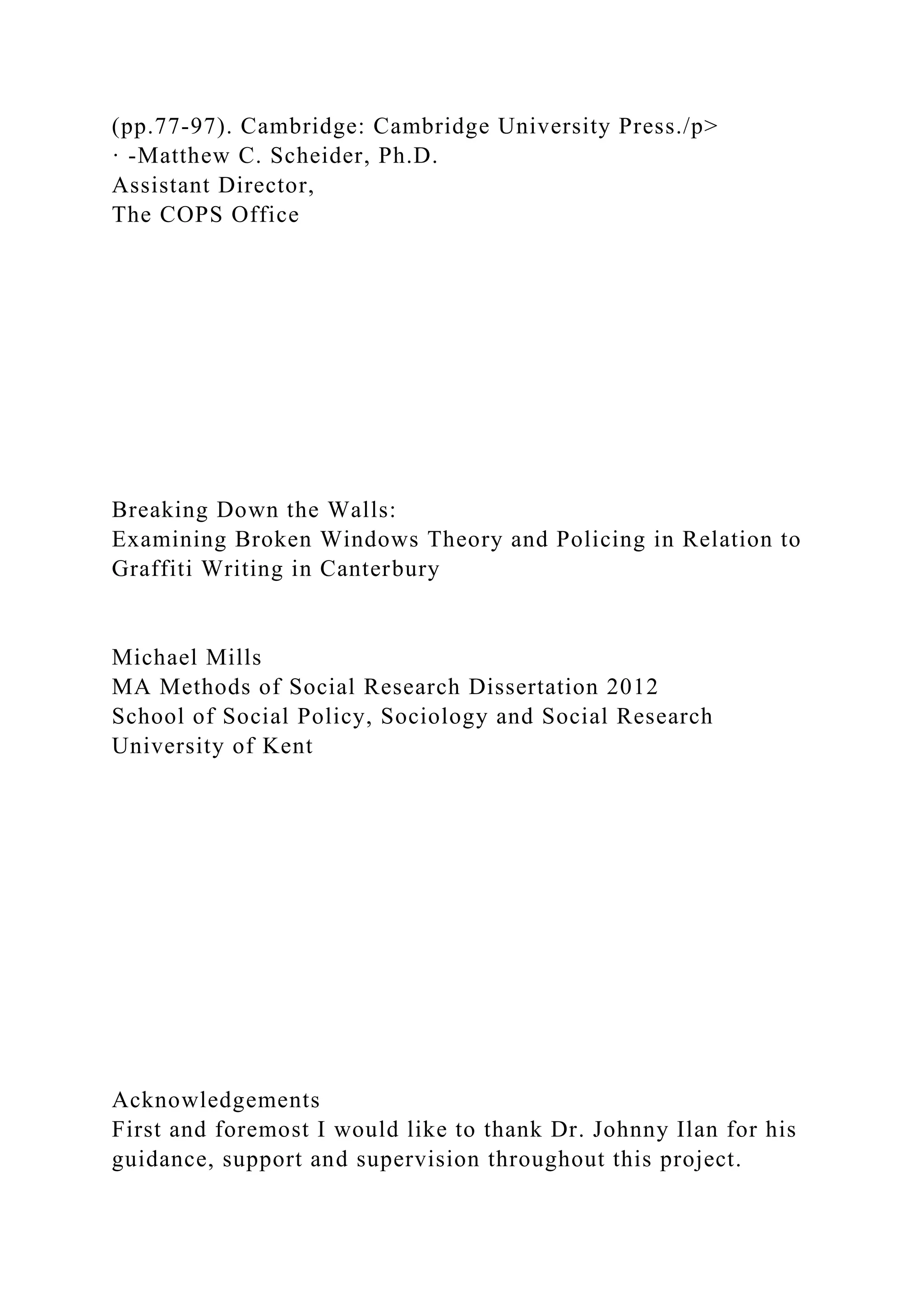 (pp.77-97). Cambridge: Cambridge University Press./p>
· -Matthew C. Scheider, Ph.D.
Assistant Director,
The COPS Office
Breaking Down the Walls:
Examining Broken Windows Theory and Policing in Relation to
Graffiti Writing in Canterbury
Michael Mills
MA Methods of Social Research Dissertation 2012
School of Social Policy, Sociology and Social Research
University of Kent
Acknowledgements
First and foremost I would like to thank Dr. Johnny Ilan for his
guidance, support and supervision throughout this project.
 