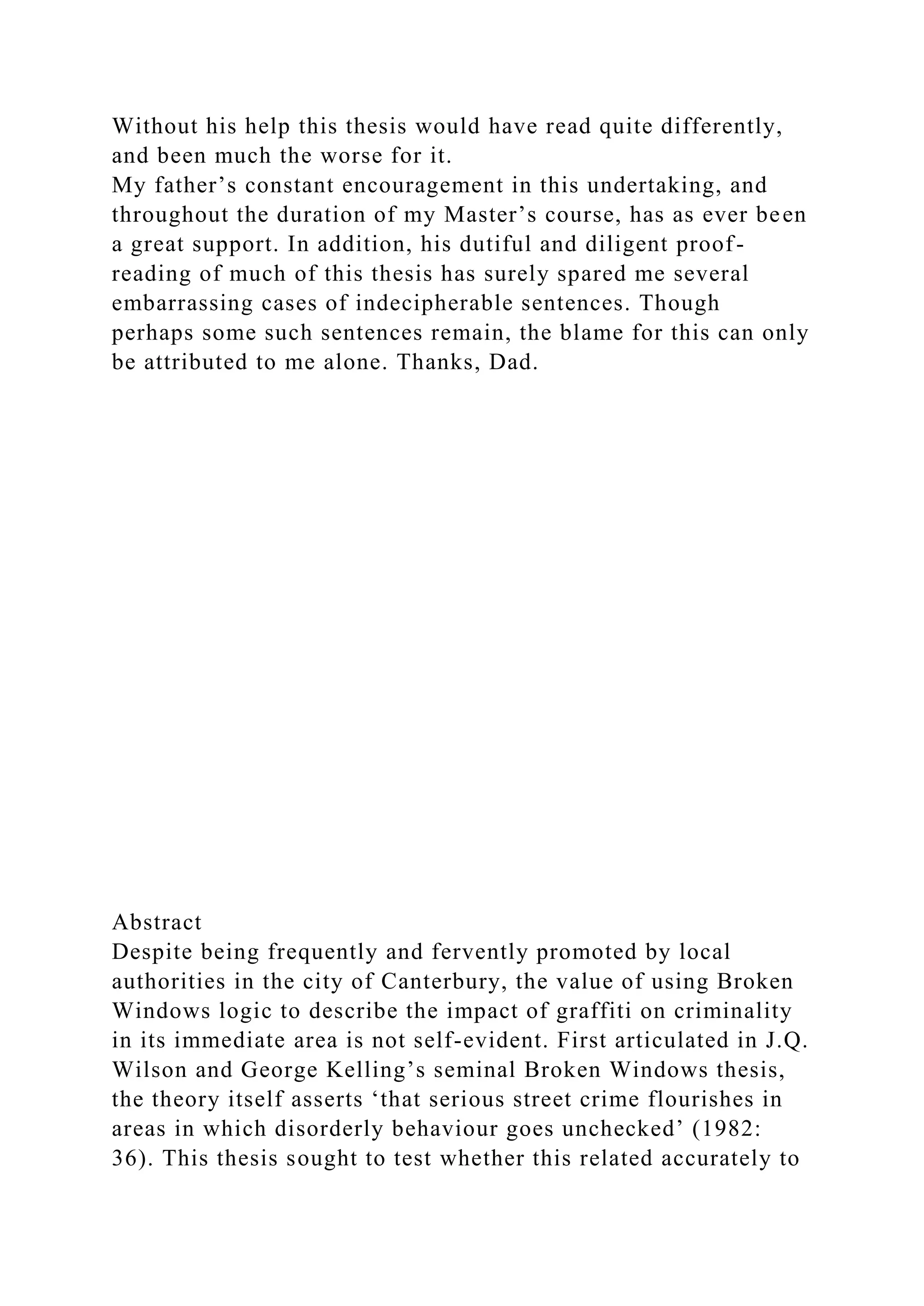 Without his help this thesis would have read quite differently,
and been much the worse for it.
My father’s constant encouragement in this undertaking, and
throughout the duration of my Master’s course, has as ever been
a great support. In addition, his dutiful and diligent proof-
reading of much of this thesis has surely spared me several
embarrassing cases of indecipherable sentences. Though
perhaps some such sentences remain, the blame for this can only
be attributed to me alone. Thanks, Dad.
Abstract
Despite being frequently and fervently promoted by local
authorities in the city of Canterbury, the value of using Broken
Windows logic to describe the impact of graffiti on criminality
in its immediate area is not self-evident. First articulated in J.Q.
Wilson and George Kelling’s seminal Broken Windows thesis,
the theory itself asserts ‘that serious street crime flourishes in
areas in which disorderly behaviour goes unchecked’ (1982:
36). This thesis sought to test whether this related accurately to
 