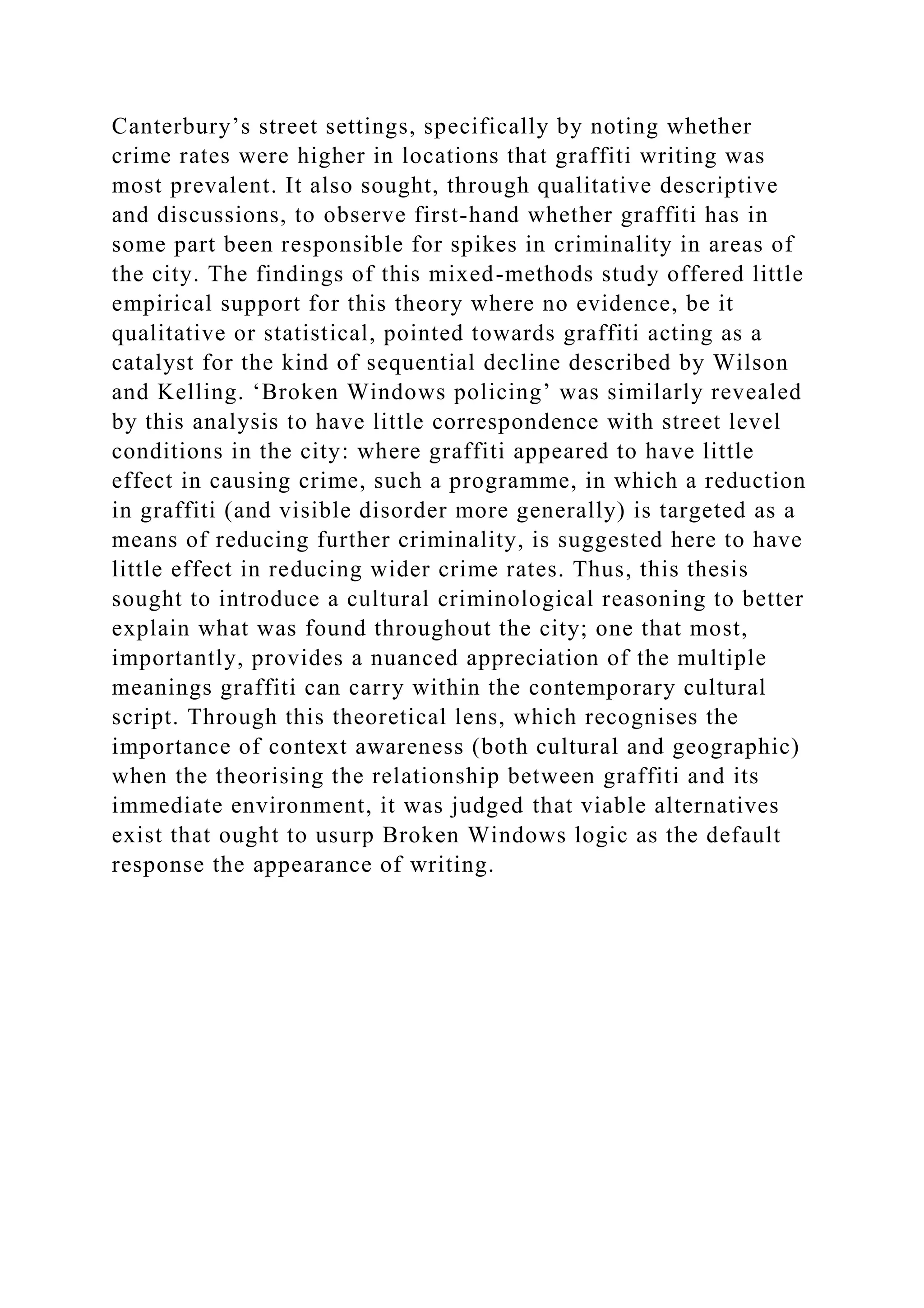 Canterbury’s street settings, specifically by noting whether
crime rates were higher in locations that graffiti writing was
most prevalent. It also sought, through qualitative descriptive
and discussions, to observe first-hand whether graffiti has in
some part been responsible for spikes in criminality in areas of
the city. The findings of this mixed-methods study offered little
empirical support for this theory where no evidence, be it
qualitative or statistical, pointed towards graffiti acting as a
catalyst for the kind of sequential decline described by Wilson
and Kelling. ‘Broken Windows policing’ was similarly revealed
by this analysis to have little correspondence with street level
conditions in the city: where graffiti appeared to have little
effect in causing crime, such a programme, in which a reduction
in graffiti (and visible disorder more generally) is targeted as a
means of reducing further criminality, is suggested here to have
little effect in reducing wider crime rates. Thus, this thesis
sought to introduce a cultural criminological reasoning to better
explain what was found throughout the city; one that most,
importantly, provides a nuanced appreciation of the multiple
meanings graffiti can carry within the contemporary cultural
script. Through this theoretical lens, which recognises the
importance of context awareness (both cultural and geographic)
when the theorising the relationship between graffiti and its
immediate environment, it was judged that viable alternatives
exist that ought to usurp Broken Windows logic as the default
response the appearance of writing.
 