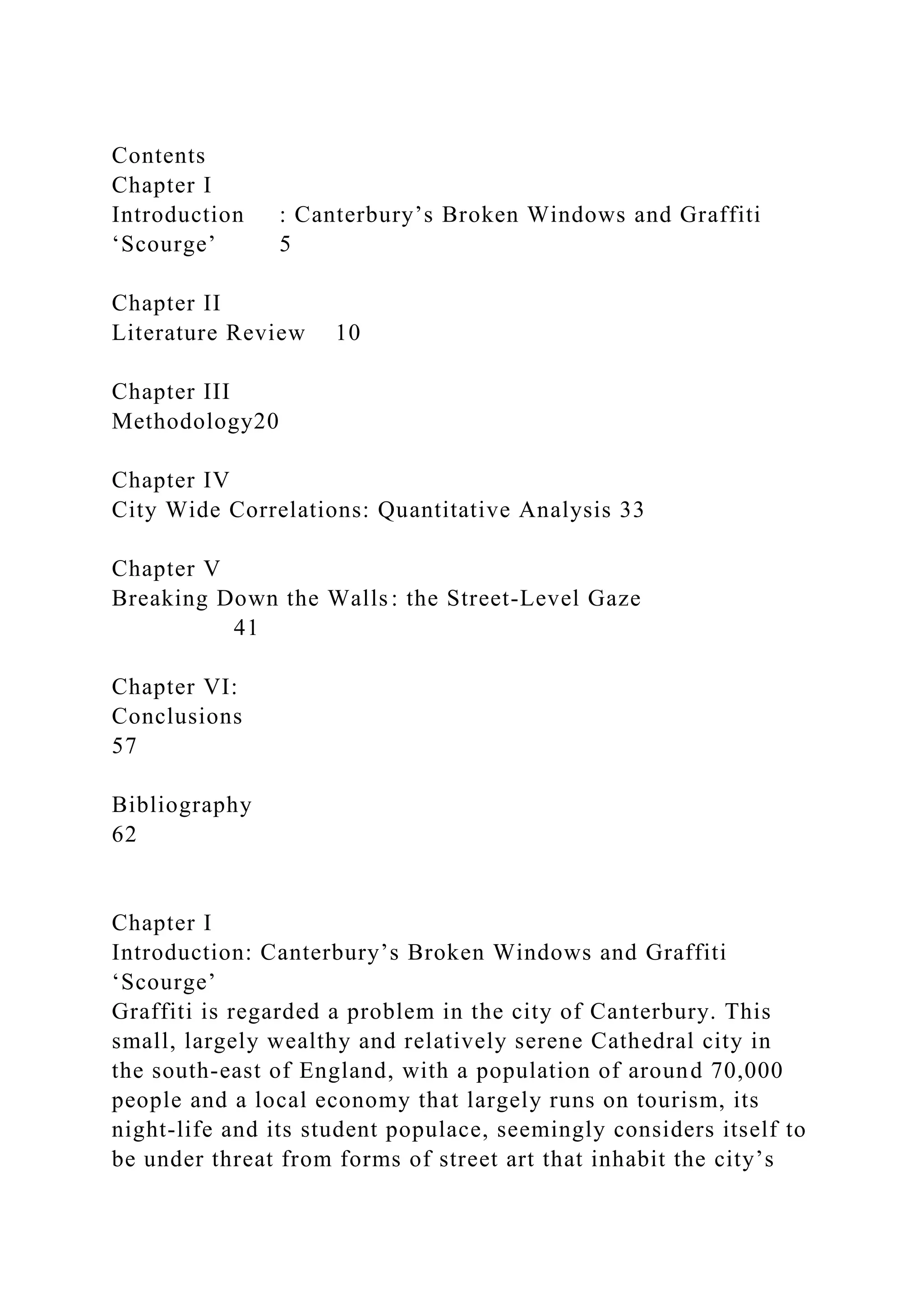 Contents
Chapter I
Introduction : Canterbury’s Broken Windows and Graffiti
‘Scourge’ 5
Chapter II
Literature Review 10
Chapter III
Methodology20
Chapter IV
City Wide Correlations: Quantitative Analysis 33
Chapter V
Breaking Down the Walls: the Street-Level Gaze
41
Chapter VI:
Conclusions
57
Bibliography
62
Chapter I
Introduction: Canterbury’s Broken Windows and Graffiti
‘Scourge’
Graffiti is regarded a problem in the city of Canterbury. This
small, largely wealthy and relatively serene Cathedral city in
the south-east of England, with a population of around 70,000
people and a local economy that largely runs on tourism, its
night-life and its student populace, seemingly considers itself to
be under threat from forms of street art that inhabit the city’s
 