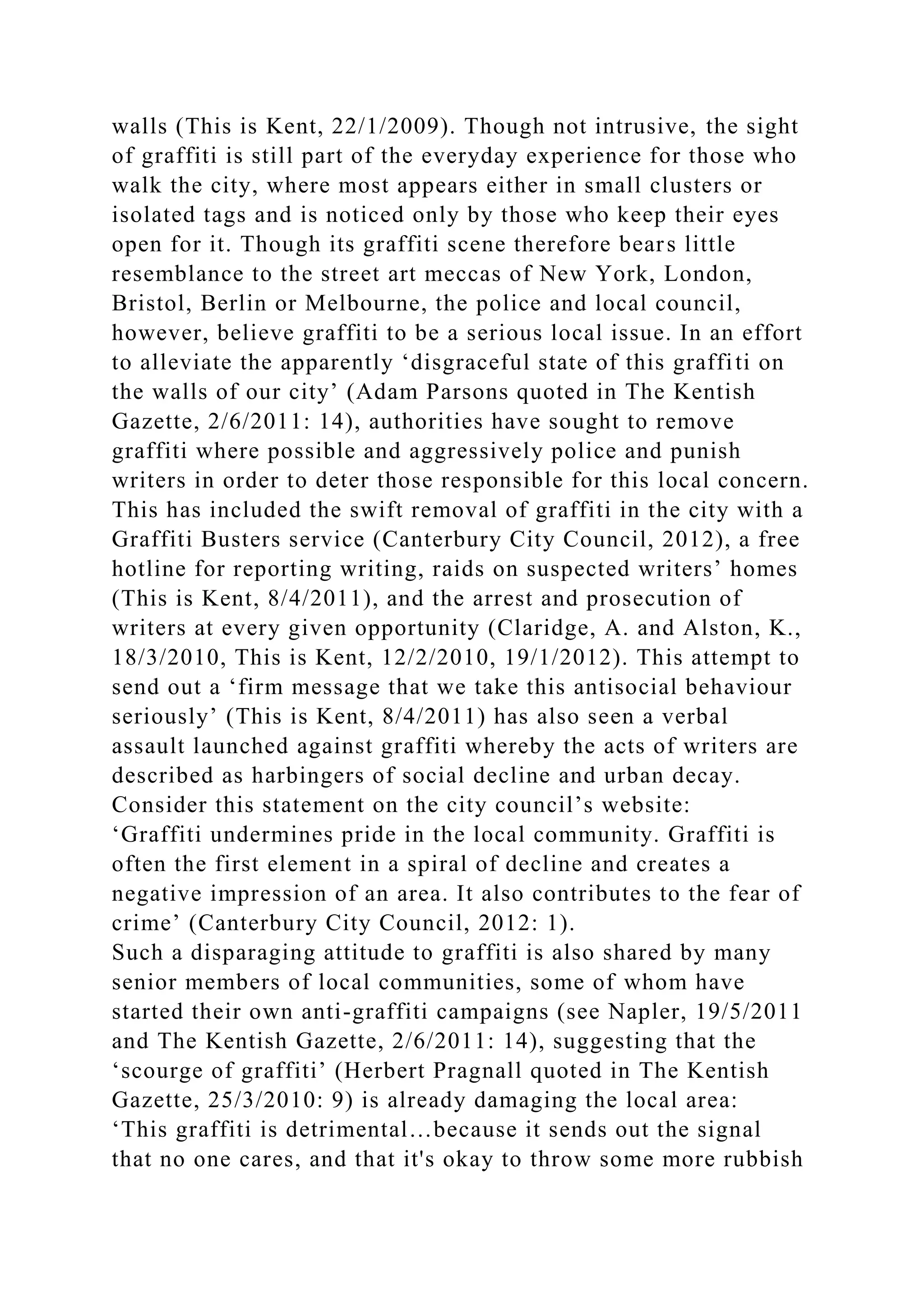 walls (This is Kent, 22/1/2009). Though not intrusive, the sight
of graffiti is still part of the everyday experience for those who
walk the city, where most appears either in small clusters or
isolated tags and is noticed only by those who keep their eyes
open for it. Though its graffiti scene therefore bears little
resemblance to the street art meccas of New York, London,
Bristol, Berlin or Melbourne, the police and local council,
however, believe graffiti to be a serious local issue. In an effort
to alleviate the apparently ‘disgraceful state of this graffiti on
the walls of our city’ (Adam Parsons quoted in The Kentish
Gazette, 2/6/2011: 14), authorities have sought to remove
graffiti where possible and aggressively police and punish
writers in order to deter those responsible for this local concern.
This has included the swift removal of graffiti in the city with a
Graffiti Busters service (Canterbury City Council, 2012), a free
hotline for reporting writing, raids on suspected writers’ homes
(This is Kent, 8/4/2011), and the arrest and prosecution of
writers at every given opportunity (Claridge, A. and Alston, K.,
18/3/2010, This is Kent, 12/2/2010, 19/1/2012). This attempt to
send out a ‘firm message that we take this antisocial behaviour
seriously’ (This is Kent, 8/4/2011) has also seen a verbal
assault launched against graffiti whereby the acts of writers are
described as harbingers of social decline and urban decay.
Consider this statement on the city council’s website:
‘Graffiti undermines pride in the local community. Graffiti is
often the first element in a spiral of decline and creates a
negative impression of an area. It also contributes to the fear of
crime’ (Canterbury City Council, 2012: 1).
Such a disparaging attitude to graffiti is also shared by many
senior members of local communities, some of whom have
started their own anti-graffiti campaigns (see Napler, 19/5/2011
and The Kentish Gazette, 2/6/2011: 14), suggesting that the
‘scourge of graffiti’ (Herbert Pragnall quoted in The Kentish
Gazette, 25/3/2010: 9) is already damaging the local area:
‘This graffiti is detrimental…because it sends out the signal
that no one cares, and that it's okay to throw some more rubbish
 