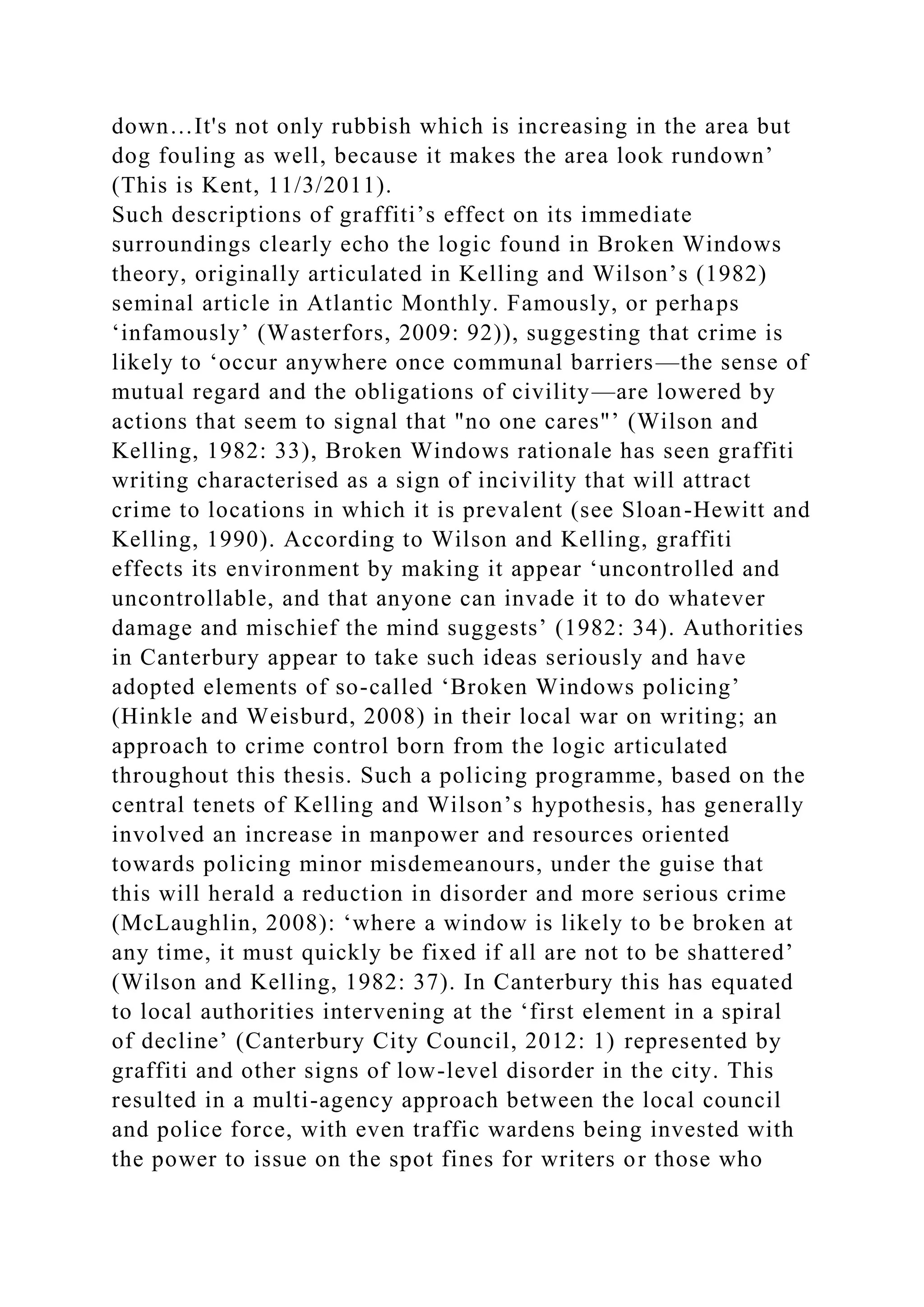 down…It's not only rubbish which is increasing in the area but
dog fouling as well, because it makes the area look rundown’
(This is Kent, 11/3/2011).
Such descriptions of graffiti’s effect on its immediate
surroundings clearly echo the logic found in Broken Windows
theory, originally articulated in Kelling and Wilson’s (1982)
seminal article in Atlantic Monthly. Famously, or perhaps
‘infamously’ (Wasterfors, 2009: 92)), suggesting that crime is
likely to ‘occur anywhere once communal barriers—the sense of
mutual regard and the obligations of civility—are lowered by
actions that seem to signal that "no one cares"’ (Wilson and
Kelling, 1982: 33), Broken Windows rationale has seen graffiti
writing characterised as a sign of incivility that will attract
crime to locations in which it is prevalent (see Sloan-Hewitt and
Kelling, 1990). According to Wilson and Kelling, graffiti
effects its environment by making it appear ‘uncontrolled and
uncontrollable, and that anyone can invade it to do whatever
damage and mischief the mind suggests’ (1982: 34). Authorities
in Canterbury appear to take such ideas seriously and have
adopted elements of so-called ‘Broken Windows policing’
(Hinkle and Weisburd, 2008) in their local war on writing; an
approach to crime control born from the logic articulated
throughout this thesis. Such a policing programme, based on the
central tenets of Kelling and Wilson’s hypothesis, has generally
involved an increase in manpower and resources oriented
towards policing minor misdemeanours, under the guise that
this will herald a reduction in disorder and more serious crime
(McLaughlin, 2008): ‘where a window is likely to be broken at
any time, it must quickly be fixed if all are not to be shattered’
(Wilson and Kelling, 1982: 37). In Canterbury this has equated
to local authorities intervening at the ‘first element in a spiral
of decline’ (Canterbury City Council, 2012: 1) represented by
graffiti and other signs of low-level disorder in the city. This
resulted in a multi-agency approach between the local council
and police force, with even traffic wardens being invested with
the power to issue on the spot fines for writers or those who
 