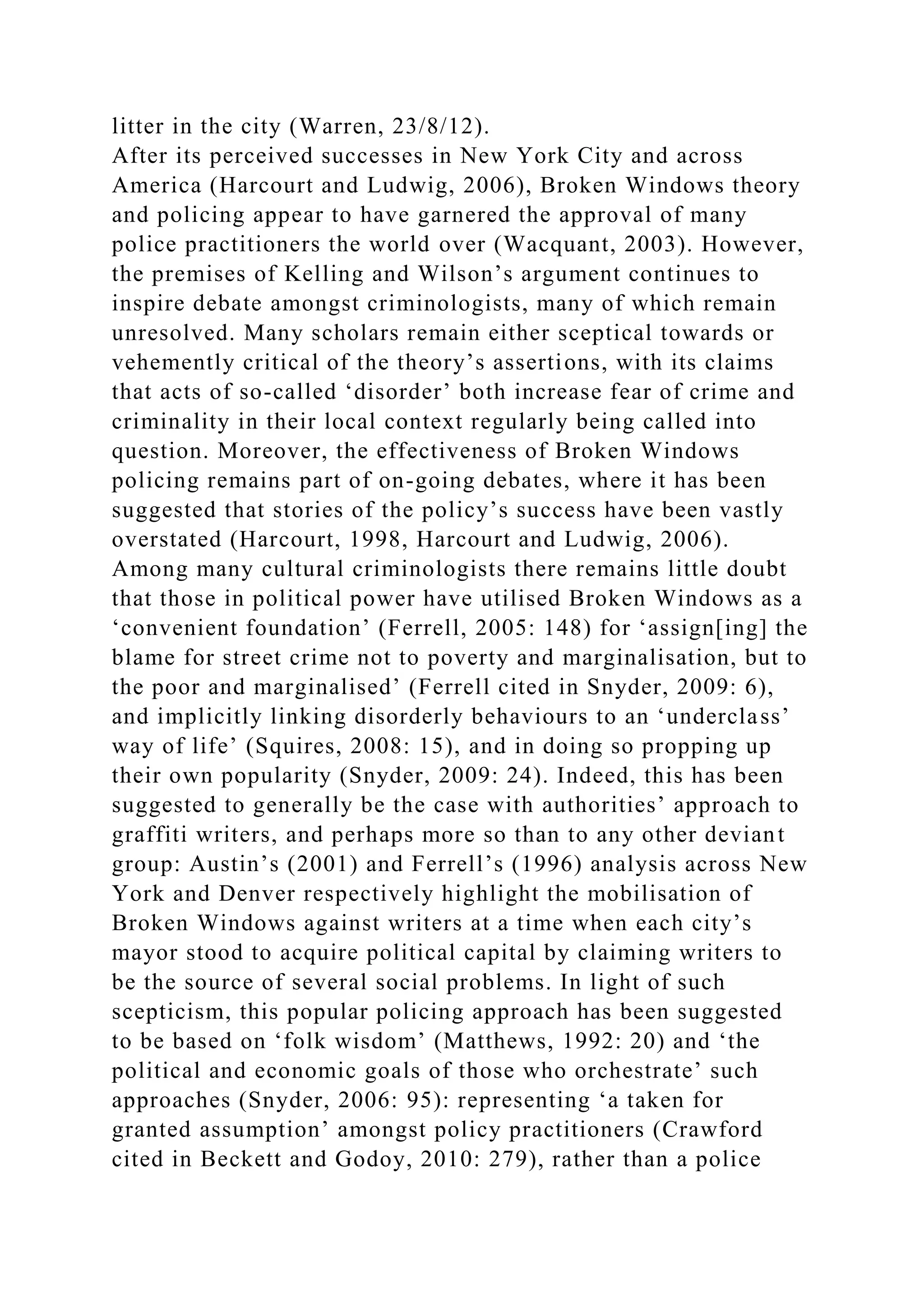 litter in the city (Warren, 23/8/12).
After its perceived successes in New York City and across
America (Harcourt and Ludwig, 2006), Broken Windows theory
and policing appear to have garnered the approval of many
police practitioners the world over (Wacquant, 2003). However,
the premises of Kelling and Wilson’s argument continues to
inspire debate amongst criminologists, many of which remain
unresolved. Many scholars remain either sceptical towards or
vehemently critical of the theory’s assertions, with its claims
that acts of so-called ‘disorder’ both increase fear of crime and
criminality in their local context regularly being called into
question. Moreover, the effectiveness of Broken Windows
policing remains part of on-going debates, where it has been
suggested that stories of the policy’s success have been vastly
overstated (Harcourt, 1998, Harcourt and Ludwig, 2006).
Among many cultural criminologists there remains little doubt
that those in political power have utilised Broken Windows as a
‘convenient foundation’ (Ferrell, 2005: 148) for ‘assign[ing] the
blame for street crime not to poverty and marginalisation, but to
the poor and marginalised’ (Ferrell cited in Snyder, 2009: 6),
and implicitly linking disorderly behaviours to an ‘underclass’
way of life’ (Squires, 2008: 15), and in doing so propping up
their own popularity (Snyder, 2009: 24). Indeed, this has been
suggested to generally be the case with authorities’ approach to
graffiti writers, and perhaps more so than to any other deviant
group: Austin’s (2001) and Ferrell’s (1996) analysis across New
York and Denver respectively highlight the mobilisation of
Broken Windows against writers at a time when each city’s
mayor stood to acquire political capital by claiming writers to
be the source of several social problems. In light of such
scepticism, this popular policing approach has been suggested
to be based on ‘folk wisdom’ (Matthews, 1992: 20) and ‘the
political and economic goals of those who orchestrate’ such
approaches (Snyder, 2006: 95): representing ‘a taken for
granted assumption’ amongst policy practitioners (Crawford
cited in Beckett and Godoy, 2010: 279), rather than a police
 