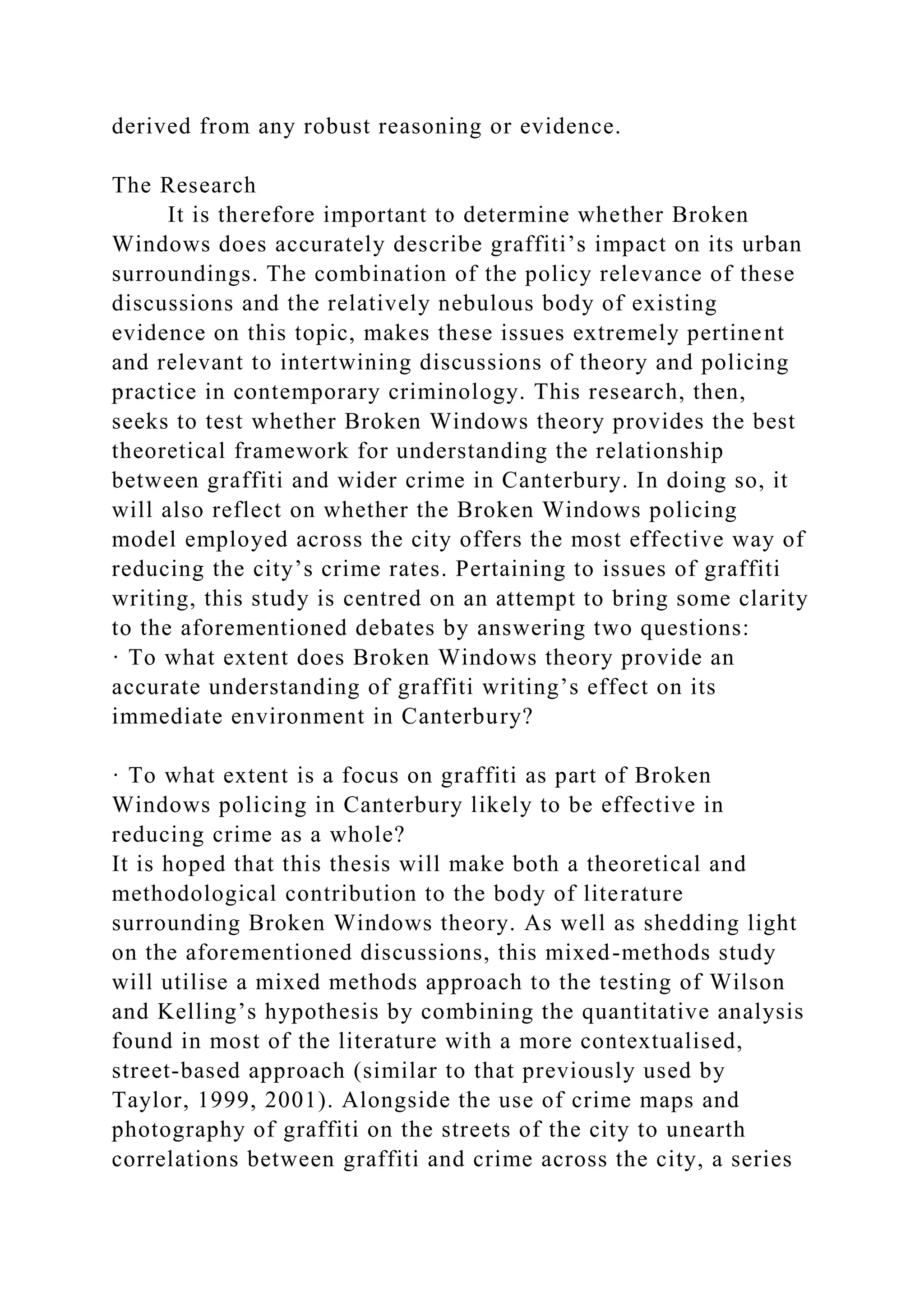 derived from any robust reasoning or evidence.
The Research
It is therefore important to determine whether Broken
Windows does accurately describe graffiti’s impact on its urban
surroundings. The combination of the policy relevance of these
discussions and the relatively nebulous body of existing
evidence on this topic, makes these issues extremely pertinent
and relevant to intertwining discussions of theory and policing
practice in contemporary criminology. This research, then,
seeks to test whether Broken Windows theory provides the best
theoretical framework for understanding the relationship
between graffiti and wider crime in Canterbury. In doing so, it
will also reflect on whether the Broken Windows policing
model employed across the city offers the most effective way of
reducing the city’s crime rates. Pertaining to issues of graffiti
writing, this study is centred on an attempt to bring some clarity
to the aforementioned debates by answering two questions:
· To what extent does Broken Windows theory provide an
accurate understanding of graffiti writing’s effect on its
immediate environment in Canterbury?
· To what extent is a focus on graffiti as part of Broken
Windows policing in Canterbury likely to be effective in
reducing crime as a whole?
It is hoped that this thesis will make both a theoretical and
methodological contribution to the body of literature
surrounding Broken Windows theory. As well as shedding light
on the aforementioned discussions, this mixed-methods study
will utilise a mixed methods approach to the testing of Wilson
and Kelling’s hypothesis by combining the quantitative analysis
found in most of the literature with a more contextualised,
street-based approach (similar to that previously used by
Taylor, 1999, 2001). Alongside the use of crime maps and
photography of graffiti on the streets of the city to unearth
correlations between graffiti and crime across the city, a series
 