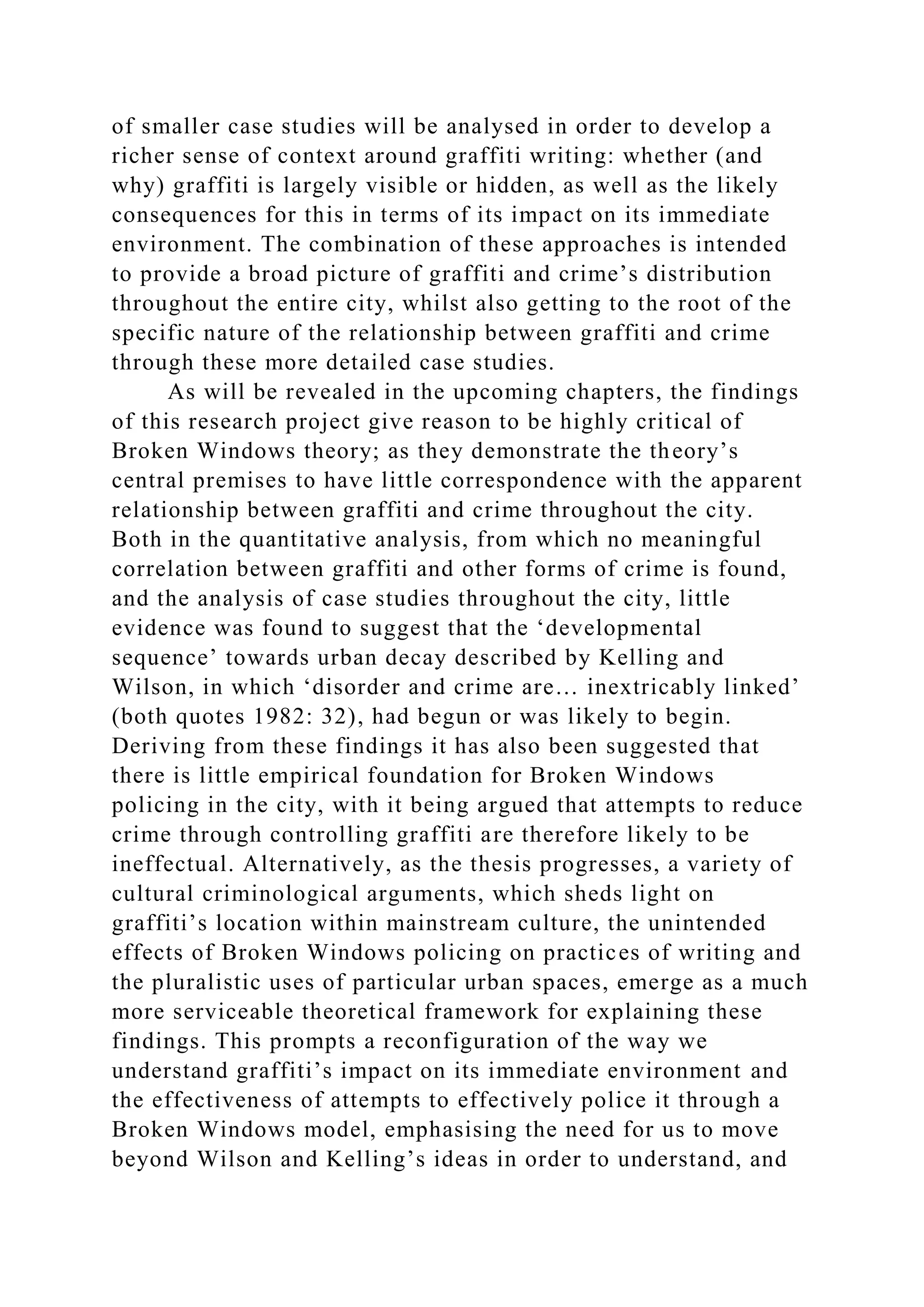 of smaller case studies will be analysed in order to develop a
richer sense of context around graffiti writing: whether (and
why) graffiti is largely visible or hidden, as well as the likely
consequences for this in terms of its impact on its immediate
environment. The combination of these approaches is intended
to provide a broad picture of graffiti and crime’s distribution
throughout the entire city, whilst also getting to the root of the
specific nature of the relationship between graffiti and crime
through these more detailed case studies.
As will be revealed in the upcoming chapters, the findings
of this research project give reason to be highly critical of
Broken Windows theory; as they demonstrate the theory’s
central premises to have little correspondence with the apparent
relationship between graffiti and crime throughout the city.
Both in the quantitative analysis, from which no meaningful
correlation between graffiti and other forms of crime is found,
and the analysis of case studies throughout the city, little
evidence was found to suggest that the ‘developmental
sequence’ towards urban decay described by Kelling and
Wilson, in which ‘disorder and crime are… inextricably linked’
(both quotes 1982: 32), had begun or was likely to begin.
Deriving from these findings it has also been suggested that
there is little empirical foundation for Broken Windows
policing in the city, with it being argued that attempts to reduce
crime through controlling graffiti are therefore likely to be
ineffectual. Alternatively, as the thesis progresses, a variety of
cultural criminological arguments, which sheds light on
graffiti’s location within mainstream culture, the unintended
effects of Broken Windows policing on practices of writing and
the pluralistic uses of particular urban spaces, emerge as a much
more serviceable theoretical framework for explaining these
findings. This prompts a reconfiguration of the way we
understand graffiti’s impact on its immediate environment and
the effectiveness of attempts to effectively police it through a
Broken Windows model, emphasising the need for us to move
beyond Wilson and Kelling’s ideas in order to understand, and
 