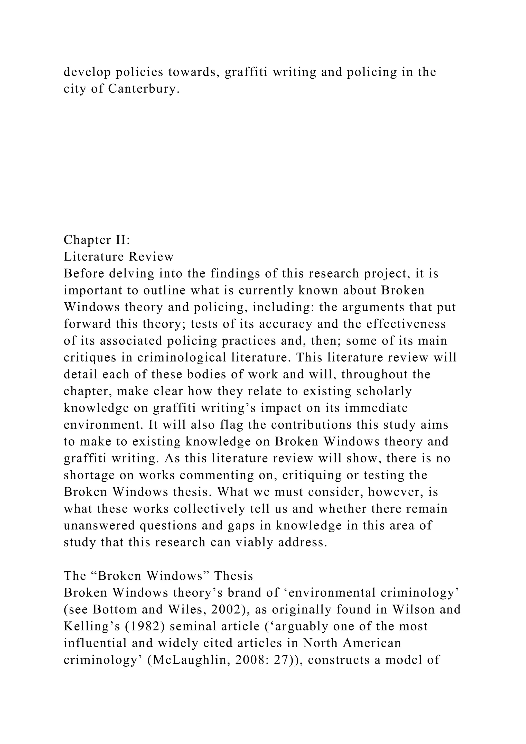 develop policies towards, graffiti writing and policing in the
city of Canterbury.
Chapter II:
Literature Review
Before delving into the findings of this research project, it is
important to outline what is currently known about Broken
Windows theory and policing, including: the arguments that put
forward this theory; tests of its accuracy and the effectiveness
of its associated policing practices and, then; some of its main
critiques in criminological literature. This literature review will
detail each of these bodies of work and will, throughout the
chapter, make clear how they relate to existing scholarly
knowledge on graffiti writing’s impact on its immediate
environment. It will also flag the contributions this study aims
to make to existing knowledge on Broken Windows theory and
graffiti writing. As this literature review will show, there is no
shortage on works commenting on, critiquing or testing the
Broken Windows thesis. What we must consider, however, is
what these works collectively tell us and whether there remain
unanswered questions and gaps in knowledge in this area of
study that this research can viably address.
The “Broken Windows” Thesis
Broken Windows theory’s brand of ‘environmental criminology’
(see Bottom and Wiles, 2002), as originally found in Wilson and
Kelling’s (1982) seminal article (‘arguably one of the most
influential and widely cited articles in North American
criminology’ (McLaughlin, 2008: 27)), constructs a model of
 