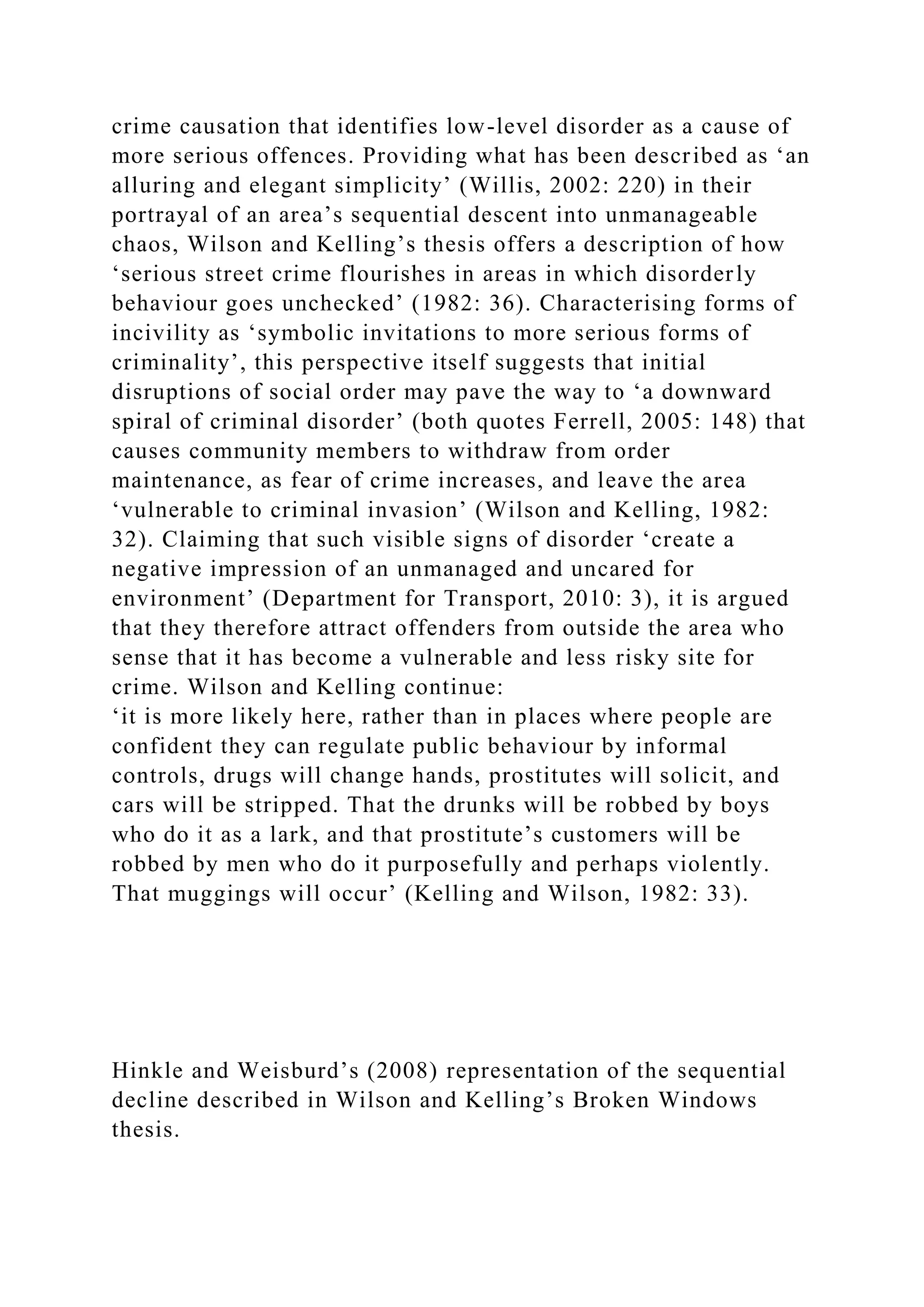 crime causation that identifies low-level disorder as a cause of
more serious offences. Providing what has been described as ‘an
alluring and elegant simplicity’ (Willis, 2002: 220) in their
portrayal of an area’s sequential descent into unmanageable
chaos, Wilson and Kelling’s thesis offers a description of how
‘serious street crime flourishes in areas in which disorderly
behaviour goes unchecked’ (1982: 36). Characterising forms of
incivility as ‘symbolic invitations to more serious forms of
criminality’, this perspective itself suggests that initial
disruptions of social order may pave the way to ‘a downward
spiral of criminal disorder’ (both quotes Ferrell, 2005: 148) that
causes community members to withdraw from order
maintenance, as fear of crime increases, and leave the area
‘vulnerable to criminal invasion’ (Wilson and Kelling, 1982:
32). Claiming that such visible signs of disorder ‘create a
negative impression of an unmanaged and uncared for
environment’ (Department for Transport, 2010: 3), it is argued
that they therefore attract offenders from outside the area who
sense that it has become a vulnerable and less risky site for
crime. Wilson and Kelling continue:
‘it is more likely here, rather than in places where people are
confident they can regulate public behaviour by informal
controls, drugs will change hands, prostitutes will solicit, and
cars will be stripped. That the drunks will be robbed by boys
who do it as a lark, and that prostitute’s customers will be
robbed by men who do it purposefully and perhaps violently.
That muggings will occur’ (Kelling and Wilson, 1982: 33).
Hinkle and Weisburd’s (2008) representation of the sequential
decline described in Wilson and Kelling’s Broken Windows
thesis.
 