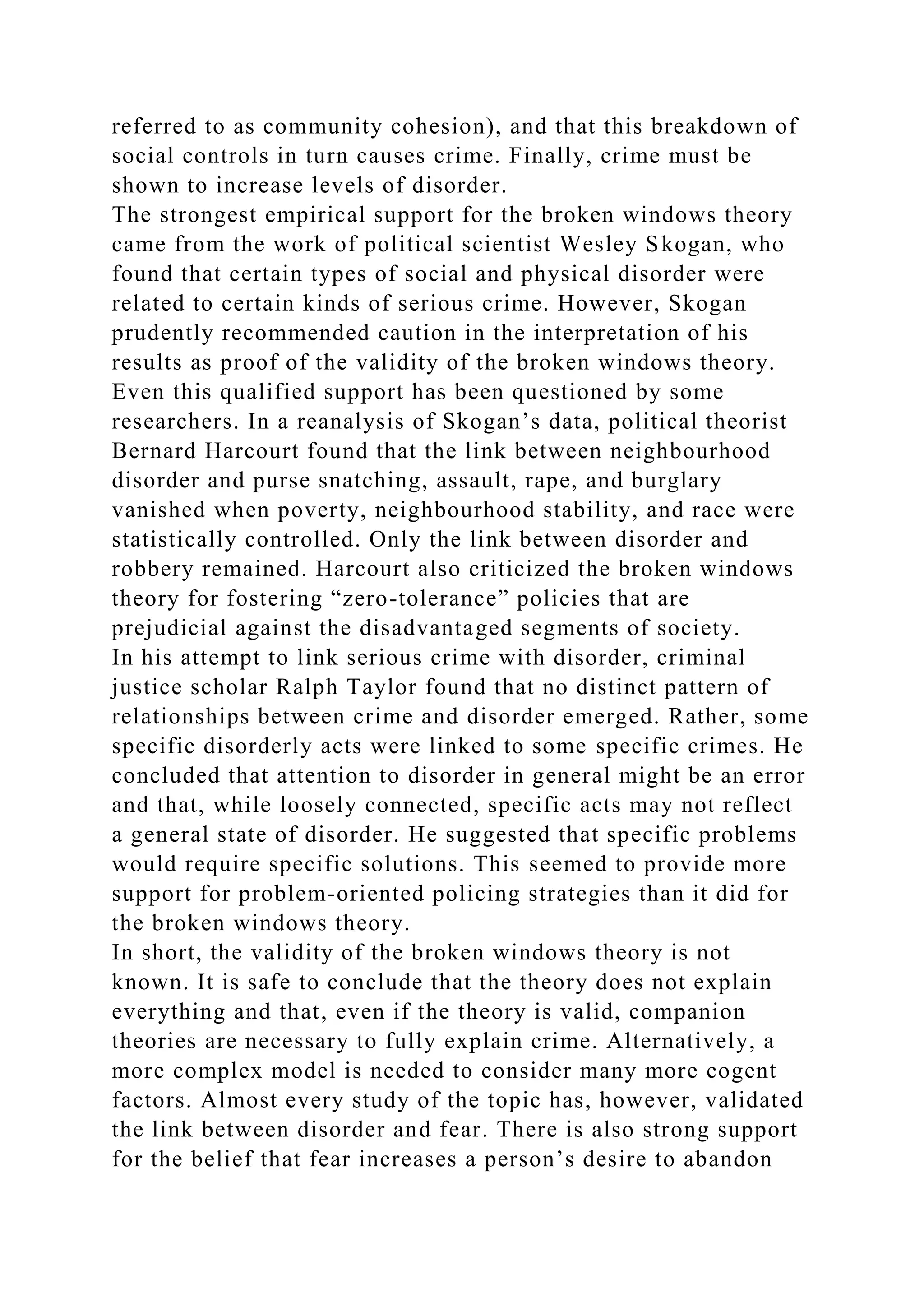 referred to as community cohesion), and that this breakdown of
social controls in turn causes crime. Finally, crime must be
shown to increase levels of disorder.
The strongest empirical support for the broken windows theory
came from the work of political scientist Wesley Skogan, who
found that certain types of social and physical disorder were
related to certain kinds of serious crime. However, Skogan
prudently recommended caution in the interpretation of his
results as proof of the validity of the broken windows theory.
Even this qualified support has been questioned by some
researchers. In a reanalysis of Skogan’s data, political theorist
Bernard Harcourt found that the link between neighbourhood
disorder and purse snatching, assault, rape, and burglary
vanished when poverty, neighbourhood stability, and race were
statistically controlled. Only the link between disorder and
robbery remained. Harcourt also criticized the broken windows
theory for fostering “zero-tolerance” policies that are
prejudicial against the disadvantaged segments of society.
In his attempt to link serious crime with disorder, criminal
justice scholar Ralph Taylor found that no distinct pattern of
relationships between crime and disorder emerged. Rather, some
specific disorderly acts were linked to some specific crimes. He
concluded that attention to disorder in general might be an error
and that, while loosely connected, specific acts may not reflect
a general state of disorder. He suggested that specific problems
would require specific solutions. This seemed to provide more
support for problem-oriented policing strategies than it did for
the broken windows theory.
In short, the validity of the broken windows theory is not
known. It is safe to conclude that the theory does not explain
everything and that, even if the theory is valid, companion
theories are necessary to fully explain crime. Alternatively, a
more complex model is needed to consider many more cogent
factors. Almost every study of the topic has, however, validated
the link between disorder and fear. There is also strong support
for the belief that fear increases a person’s desire to abandon
 