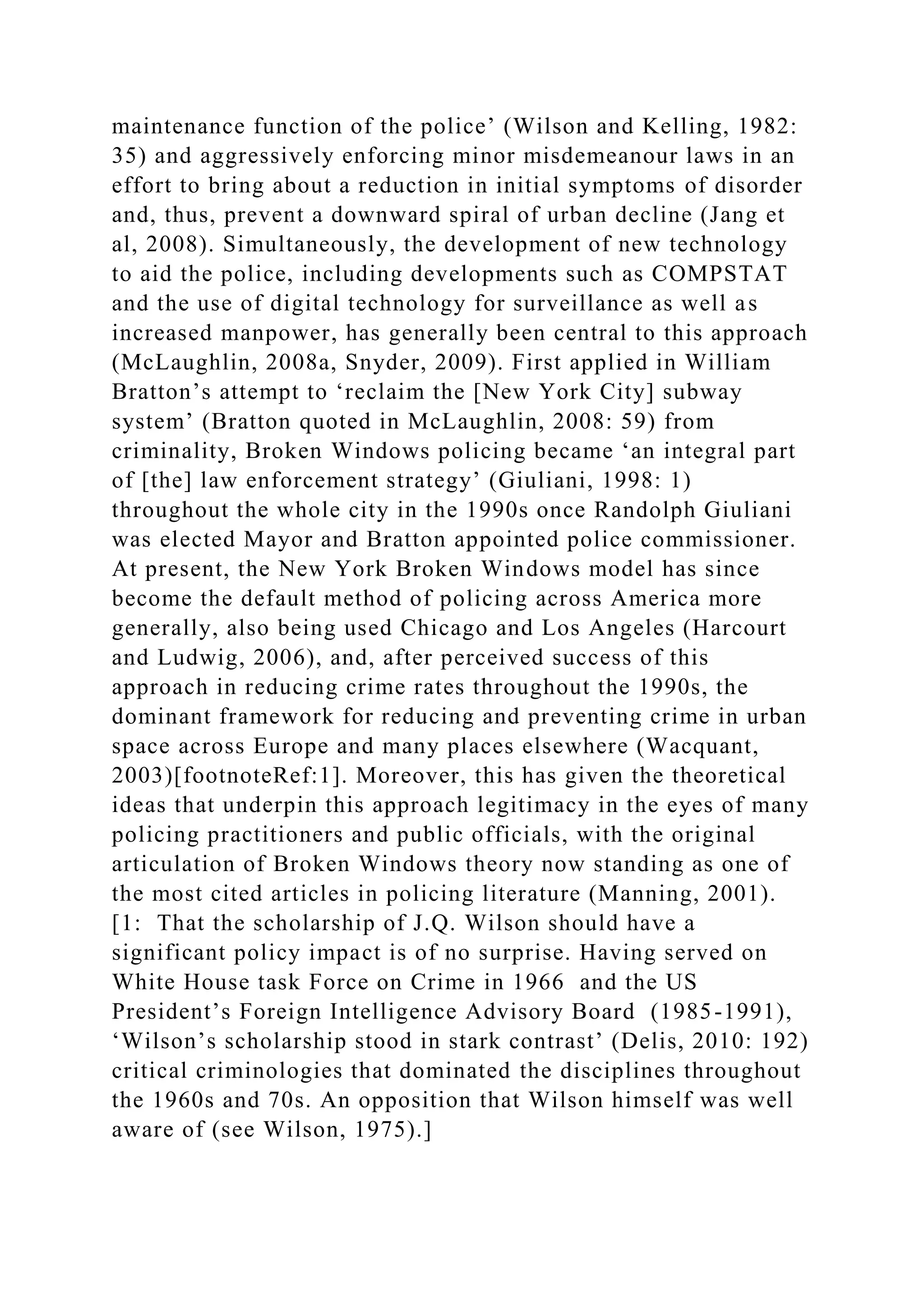 maintenance function of the police’ (Wilson and Kelling, 1982:
35) and aggressively enforcing minor misdemeanour laws in an
effort to bring about a reduction in initial symptoms of disorder
and, thus, prevent a downward spiral of urban decline (Jang et
al, 2008). Simultaneously, the development of new technology
to aid the police, including developments such as COMPSTAT
and the use of digital technology for surveillance as well as
increased manpower, has generally been central to this approach
(McLaughlin, 2008a, Snyder, 2009). First applied in William
Bratton’s attempt to ‘reclaim the [New York City] subway
system’ (Bratton quoted in McLaughlin, 2008: 59) from
criminality, Broken Windows policing became ‘an integral part
of [the] law enforcement strategy’ (Giuliani, 1998: 1)
throughout the whole city in the 1990s once Randolph Giuliani
was elected Mayor and Bratton appointed police commissioner.
At present, the New York Broken Windows model has since
become the default method of policing across America more
generally, also being used Chicago and Los Angeles (Harcourt
and Ludwig, 2006), and, after perceived success of this
approach in reducing crime rates throughout the 1990s, the
dominant framework for reducing and preventing crime in urban
space across Europe and many places elsewhere (Wacquant,
2003)[footnoteRef:1]. Moreover, this has given the theoretical
ideas that underpin this approach legitimacy in the eyes of many
policing practitioners and public officials, with the original
articulation of Broken Windows theory now standing as one of
the most cited articles in policing literature (Manning, 2001).
[1: That the scholarship of J.Q. Wilson should have a
significant policy impact is of no surprise. Having served on
White House task Force on Crime in 1966 and the US
President’s Foreign Intelligence Advisory Board (1985-1991),
‘Wilson’s scholarship stood in stark contrast’ (Delis, 2010: 192)
critical criminologies that dominated the disciplines throughout
the 1960s and 70s. An opposition that Wilson himself was well
aware of (see Wilson, 1975).]
 