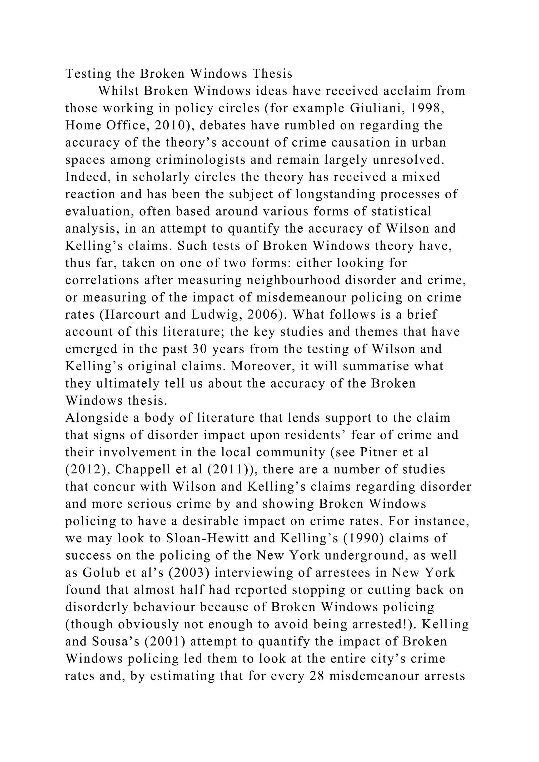 Testing the Broken Windows Thesis
Whilst Broken Windows ideas have received acclaim from
those working in policy circles (for example Giuliani, 1998,
Home Office, 2010), debates have rumbled on regarding the
accuracy of the theory’s account of crime causation in urban
spaces among criminologists and remain largely unresolved.
Indeed, in scholarly circles the theory has received a mixed
reaction and has been the subject of longstanding processes of
evaluation, often based around various forms of statistical
analysis, in an attempt to quantify the accuracy of Wilson and
Kelling’s claims. Such tests of Broken Windows theory have,
thus far, taken on one of two forms: either looking for
correlations after measuring neighbourhood disorder and crime,
or measuring of the impact of misdemeanour policing on crime
rates (Harcourt and Ludwig, 2006). What follows is a brief
account of this literature; the key studies and themes that have
emerged in the past 30 years from the testing of Wilson and
Kelling’s original claims. Moreover, it will summarise what
they ultimately tell us about the accuracy of the Broken
Windows thesis.
Alongside a body of literature that lends support to the claim
that signs of disorder impact upon residents’ fear of crime and
their involvement in the local community (see Pitner et al
(2012), Chappell et al (2011)), there are a number of studies
that concur with Wilson and Kelling’s claims regarding disorder
and more serious crime by and showing Broken Windows
policing to have a desirable impact on crime rates. For instance,
we may look to Sloan-Hewitt and Kelling’s (1990) claims of
success on the policing of the New York underground, as well
as Golub et al’s (2003) interviewing of arrestees in New York
found that almost half had reported stopping or cutting back on
disorderly behaviour because of Broken Windows policing
(though obviously not enough to avoid being arrested!). Kelling
and Sousa’s (2001) attempt to quantify the impact of Broken
Windows policing led them to look at the entire city’s crime
rates and, by estimating that for every 28 misdemeanour arrests
 