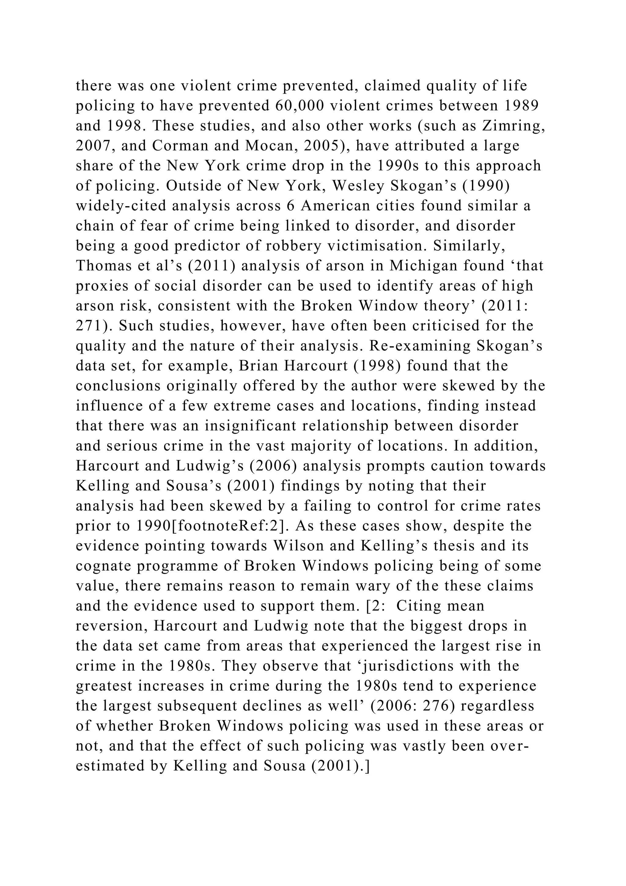 there was one violent crime prevented, claimed quality of life
policing to have prevented 60,000 violent crimes between 1989
and 1998. These studies, and also other works (such as Zimring,
2007, and Corman and Mocan, 2005), have attributed a large
share of the New York crime drop in the 1990s to this approach
of policing. Outside of New York, Wesley Skogan’s (1990)
widely-cited analysis across 6 American cities found similar a
chain of fear of crime being linked to disorder, and disorder
being a good predictor of robbery victimisation. Similarly,
Thomas et al’s (2011) analysis of arson in Michigan found ‘that
proxies of social disorder can be used to identify areas of high
arson risk, consistent with the Broken Window theory’ (2011:
271). Such studies, however, have often been criticised for the
quality and the nature of their analysis. Re-examining Skogan’s
data set, for example, Brian Harcourt (1998) found that the
conclusions originally offered by the author were skewed by the
influence of a few extreme cases and locations, finding instead
that there was an insignificant relationship between disorder
and serious crime in the vast majority of locations. In addition,
Harcourt and Ludwig’s (2006) analysis prompts caution towards
Kelling and Sousa’s (2001) findings by noting that their
analysis had been skewed by a failing to control for crime rates
prior to 1990[footnoteRef:2]. As these cases show, despite the
evidence pointing towards Wilson and Kelling’s thesis and its
cognate programme of Broken Windows policing being of some
value, there remains reason to remain wary of the these claims
and the evidence used to support them. [2: Citing mean
reversion, Harcourt and Ludwig note that the biggest drops in
the data set came from areas that experienced the largest rise in
crime in the 1980s. They observe that ‘jurisdictions with the
greatest increases in crime during the 1980s tend to experience
the largest subsequent declines as well’ (2006: 276) regardless
of whether Broken Windows policing was used in these areas or
not, and that the effect of such policing was vastly been over-
estimated by Kelling and Sousa (2001).]
 