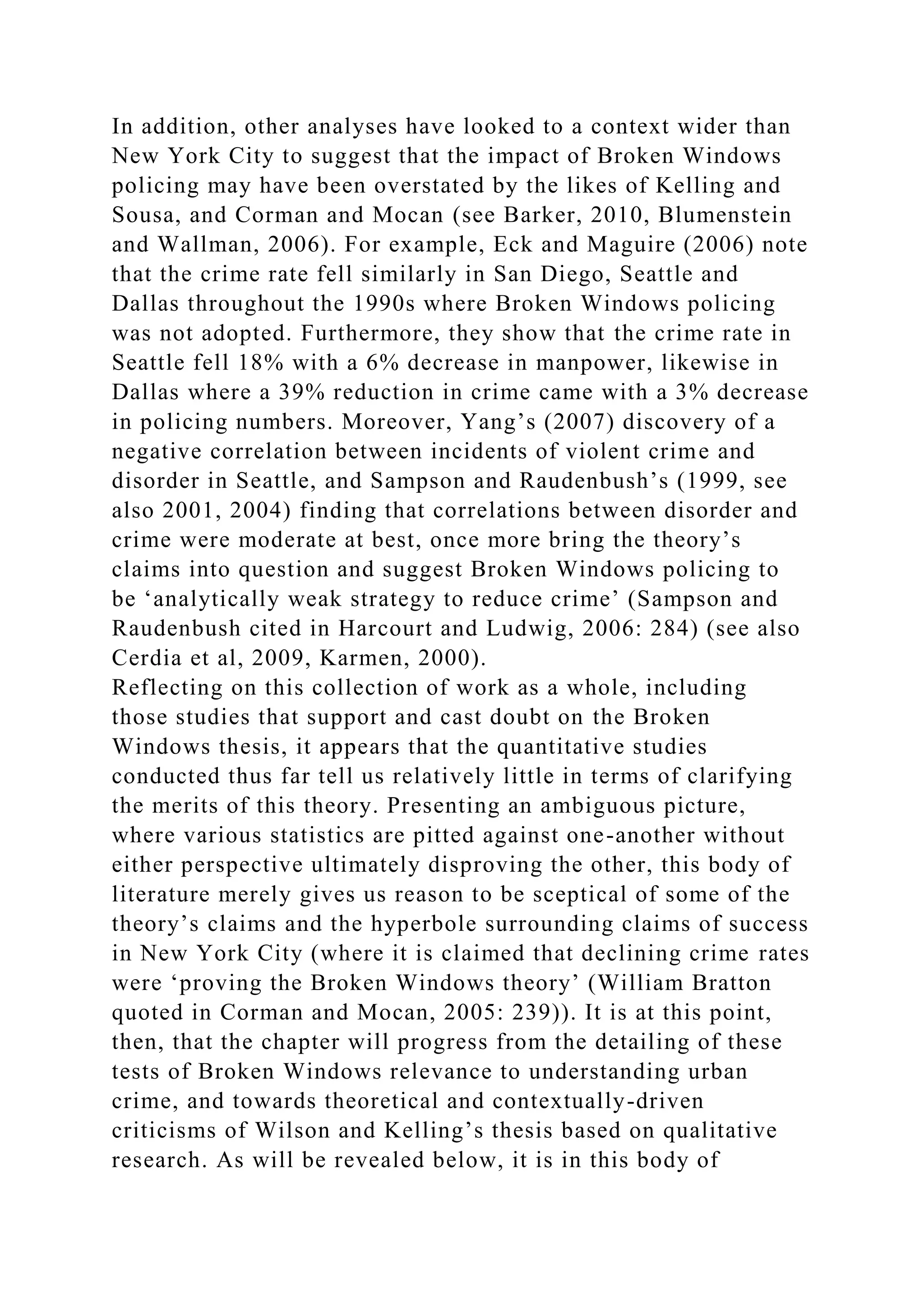 In addition, other analyses have looked to a context wider than
New York City to suggest that the impact of Broken Windows
policing may have been overstated by the likes of Kelling and
Sousa, and Corman and Mocan (see Barker, 2010, Blumenstein
and Wallman, 2006). For example, Eck and Maguire (2006) note
that the crime rate fell similarly in San Diego, Seattle and
Dallas throughout the 1990s where Broken Windows policing
was not adopted. Furthermore, they show that the crime rate in
Seattle fell 18% with a 6% decrease in manpower, likewise in
Dallas where a 39% reduction in crime came with a 3% decrease
in policing numbers. Moreover, Yang’s (2007) discovery of a
negative correlation between incidents of violent crime and
disorder in Seattle, and Sampson and Raudenbush’s (1999, see
also 2001, 2004) finding that correlations between disorder and
crime were moderate at best, once more bring the theory’s
claims into question and suggest Broken Windows policing to
be ‘analytically weak strategy to reduce crime’ (Sampson and
Raudenbush cited in Harcourt and Ludwig, 2006: 284) (see also
Cerdia et al, 2009, Karmen, 2000).
Reflecting on this collection of work as a whole, including
those studies that support and cast doubt on the Broken
Windows thesis, it appears that the quantitative studies
conducted thus far tell us relatively little in terms of clarifying
the merits of this theory. Presenting an ambiguous picture,
where various statistics are pitted against one-another without
either perspective ultimately disproving the other, this body of
literature merely gives us reason to be sceptical of some of the
theory’s claims and the hyperbole surrounding claims of success
in New York City (where it is claimed that declining crime rates
were ‘proving the Broken Windows theory’ (William Bratton
quoted in Corman and Mocan, 2005: 239)). It is at this point,
then, that the chapter will progress from the detailing of these
tests of Broken Windows relevance to understanding urban
crime, and towards theoretical and contextually-driven
criticisms of Wilson and Kelling’s thesis based on qualitative
research. As will be revealed below, it is in this body of
 