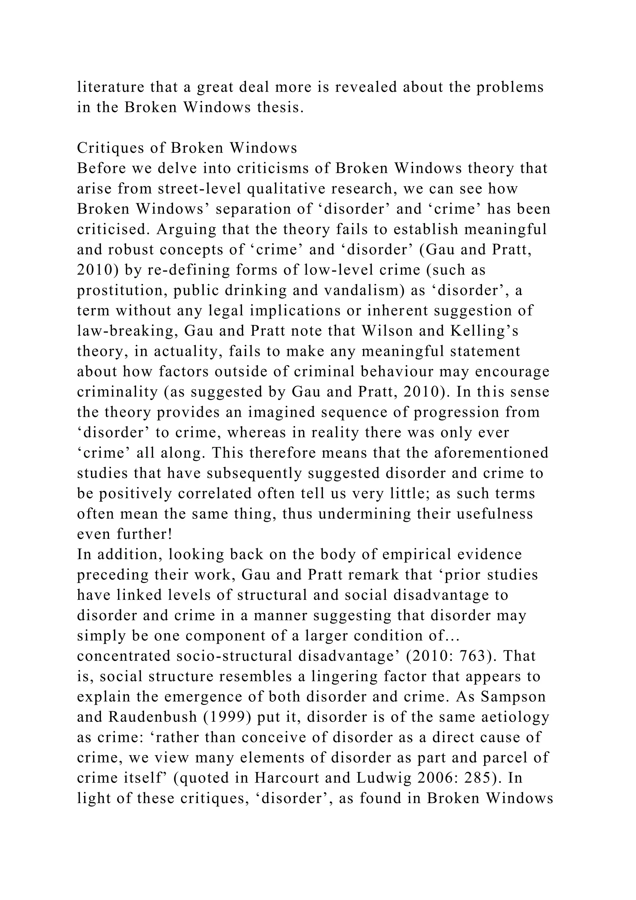 literature that a great deal more is revealed about the problems
in the Broken Windows thesis.
Critiques of Broken Windows
Before we delve into criticisms of Broken Windows theory that
arise from street-level qualitative research, we can see how
Broken Windows’ separation of ‘disorder’ and ‘crime’ has been
criticised. Arguing that the theory fails to establish meaningful
and robust concepts of ‘crime’ and ‘disorder’ (Gau and Pratt,
2010) by re-defining forms of low-level crime (such as
prostitution, public drinking and vandalism) as ‘disorder’, a
term without any legal implications or inherent suggestion of
law-breaking, Gau and Pratt note that Wilson and Kelling’s
theory, in actuality, fails to make any meaningful statement
about how factors outside of criminal behaviour may encourage
criminality (as suggested by Gau and Pratt, 2010). In this sense
the theory provides an imagined sequence of progression from
‘disorder’ to crime, whereas in reality there was only ever
‘crime’ all along. This therefore means that the aforementioned
studies that have subsequently suggested disorder and crime to
be positively correlated often tell us very little; as such terms
often mean the same thing, thus undermining their usefulness
even further!
In addition, looking back on the body of empirical evidence
preceding their work, Gau and Pratt remark that ‘prior studies
have linked levels of structural and social disadvantage to
disorder and crime in a manner suggesting that disorder may
simply be one component of a larger condition of…
concentrated socio-structural disadvantage’ (2010: 763). That
is, social structure resembles a lingering factor that appears to
explain the emergence of both disorder and crime. As Sampson
and Raudenbush (1999) put it, disorder is of the same aetiology
as crime: ‘rather than conceive of disorder as a direct cause of
crime, we view many elements of disorder as part and parcel of
crime itself’ (quoted in Harcourt and Ludwig 2006: 285). In
light of these critiques, ‘disorder’, as found in Broken Windows
 