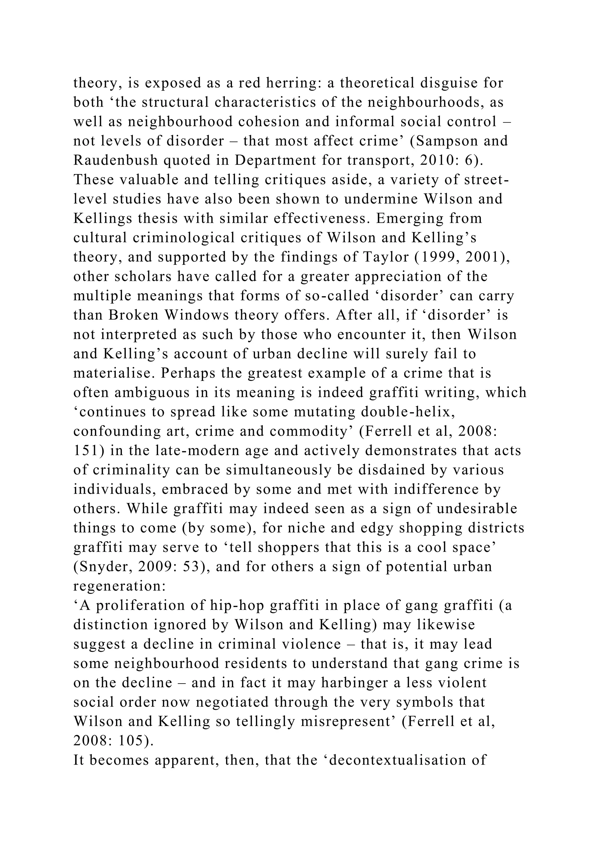 theory, is exposed as a red herring: a theoretical disguise for
both ‘the structural characteristics of the neighbourhoods, as
well as neighbourhood cohesion and informal social control –
not levels of disorder – that most affect crime’ (Sampson and
Raudenbush quoted in Department for transport, 2010: 6).
These valuable and telling critiques aside, a variety of street-
level studies have also been shown to undermine Wilson and
Kellings thesis with similar effectiveness. Emerging from
cultural criminological critiques of Wilson and Kelling’s
theory, and supported by the findings of Taylor (1999, 2001),
other scholars have called for a greater appreciation of the
multiple meanings that forms of so-called ‘disorder’ can carry
than Broken Windows theory offers. After all, if ‘disorder’ is
not interpreted as such by those who encounter it, then Wilson
and Kelling’s account of urban decline will surely fail to
materialise. Perhaps the greatest example of a crime that is
often ambiguous in its meaning is indeed graffiti writing, which
‘continues to spread like some mutating double-helix,
confounding art, crime and commodity’ (Ferrell et al, 2008:
151) in the late-modern age and actively demonstrates that acts
of criminality can be simultaneously be disdained by various
individuals, embraced by some and met with indifference by
others. While graffiti may indeed seen as a sign of undesirable
things to come (by some), for niche and edgy shopping districts
graffiti may serve to ‘tell shoppers that this is a cool space’
(Snyder, 2009: 53), and for others a sign of potential urban
regeneration:
‘A proliferation of hip-hop graffiti in place of gang graffiti (a
distinction ignored by Wilson and Kelling) may likewise
suggest a decline in criminal violence – that is, it may lead
some neighbourhood residents to understand that gang crime is
on the decline – and in fact it may harbinger a less violent
social order now negotiated through the very symbols that
Wilson and Kelling so tellingly misrepresent’ (Ferrell et al,
2008: 105).
It becomes apparent, then, that the ‘decontextualisation of
 